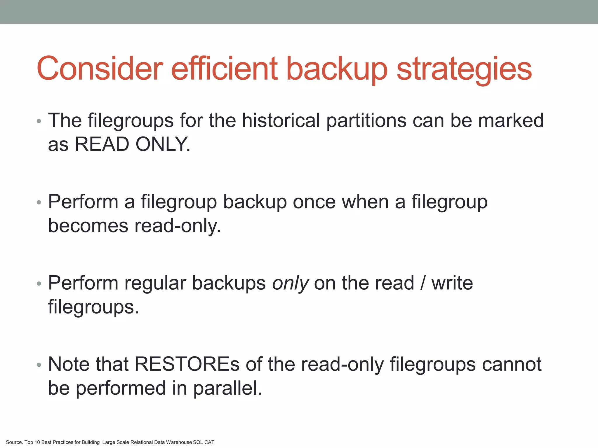 Consider efficient backup strategies
            • The filegroups for the historical partitions can be marked
                 as READ ONLY.

            • Perform a filegroup backup once when a filegroup
                 becomes read-only.

            • Perform regular backups only on the read / write
                 filegroups.

            • Note that RESTOREs of the read-only filegroups cannot
                 be performed in parallel.

Source. Top 10 Best Practices for Building Large Scale Relational Data Warehouse SQL CAT
 