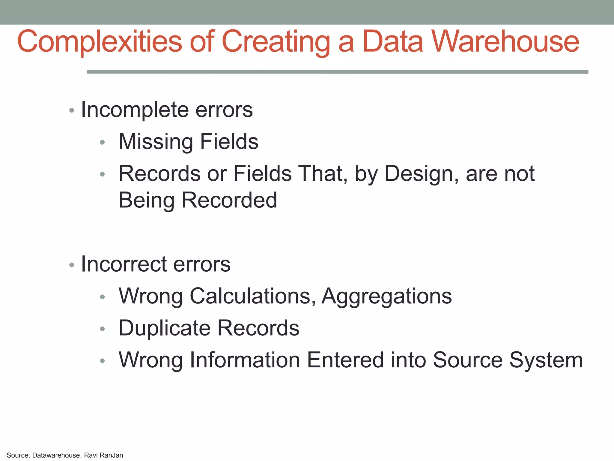 Complexities of Creating a Data Warehouse

                 • Incomplete errors
                          • Missing Fields
                          • Records or Fields That, by Design, are not
                                Being Recorded

                 • Incorrect errors
                          • Wrong Calculations, Aggregations
                          • Duplicate Records
                          • Wrong Information Entered into Source System



Source. Datawarehouse. Ravi RanJan
 