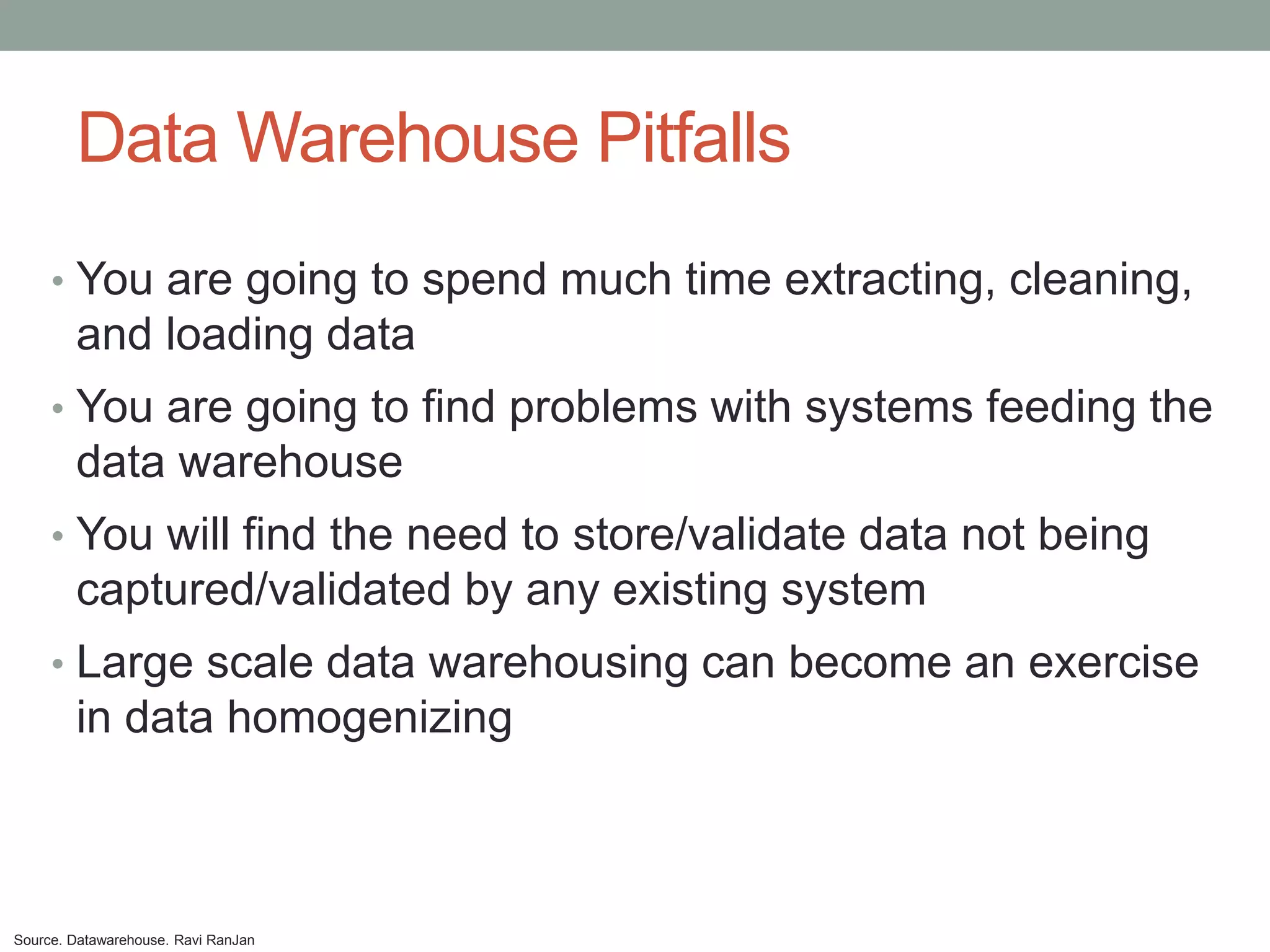 Data Warehouse Pitfalls
     • You are going to spend much time extracting, cleaning,
        and loading data
     • You are going to find problems with systems feeding the
        data warehouse
     • You will find the need to store/validate data not being
        captured/validated by any existing system
     • Large scale data warehousing can become an exercise
        in data homogenizing



Source. Datawarehouse. Ravi RanJan
 