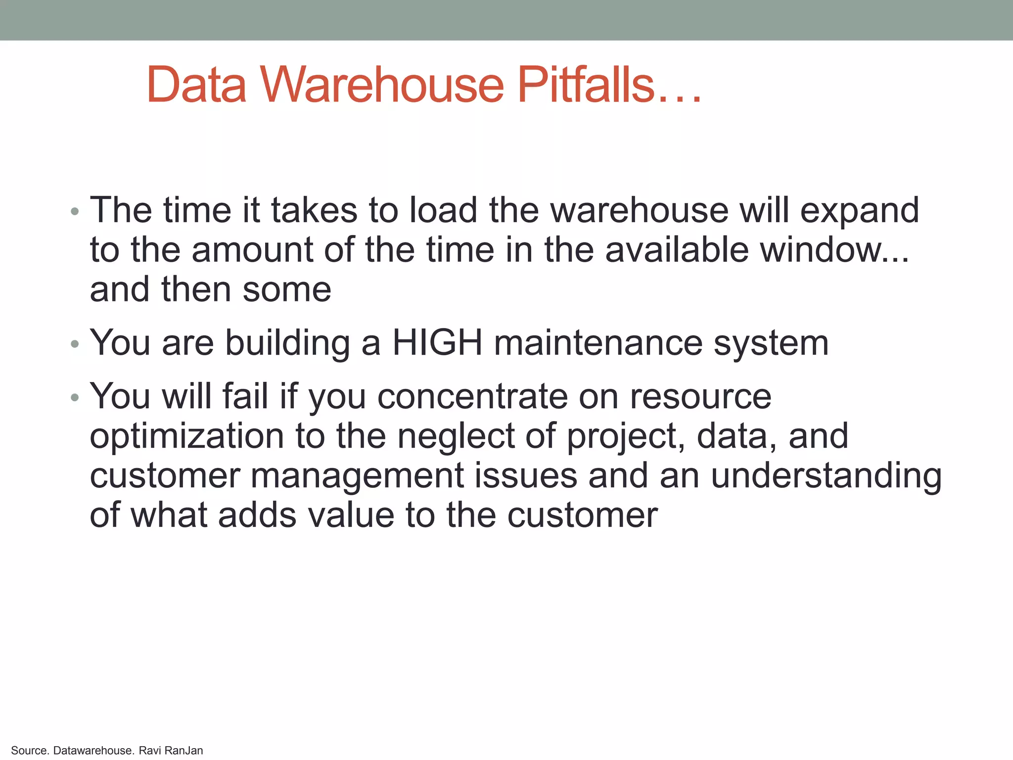 Data Warehouse Pitfalls…

          • The time it takes to load the warehouse will expand
            to the amount of the time in the available window...
            and then some
          • You are building a HIGH maintenance system
          • You will fail if you concentrate on resource
            optimization to the neglect of project, data, and
            customer management issues and an understanding
            of what adds value to the customer




Source. Datawarehouse. Ravi RanJan
 