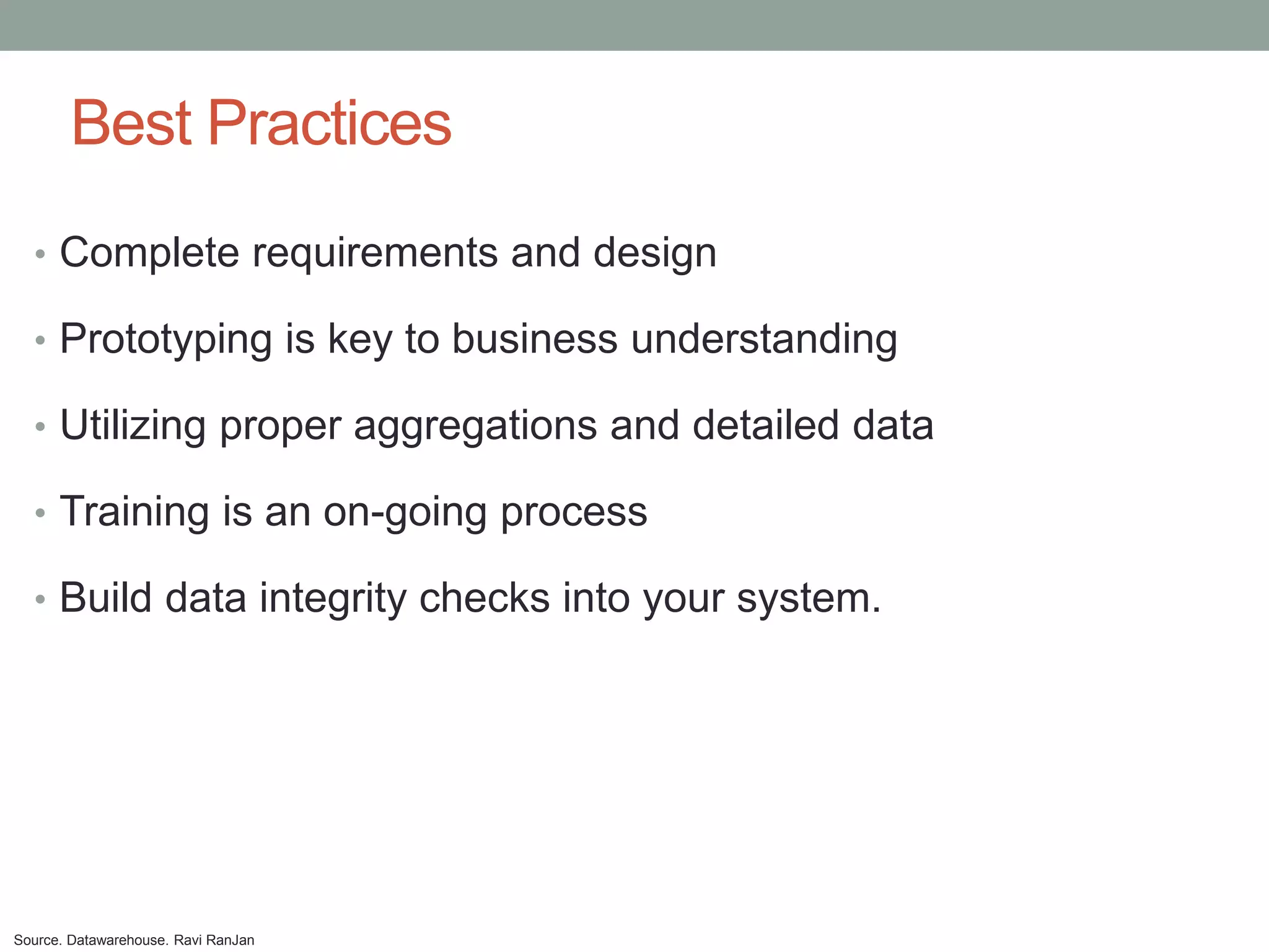 Best Practices
  • Complete requirements and design

  • Prototyping is key to business understanding

  • Utilizing proper aggregations and detailed data

  • Training is an on-going process

  • Build data integrity checks into your system.




Source. Datawarehouse. Ravi RanJan
 