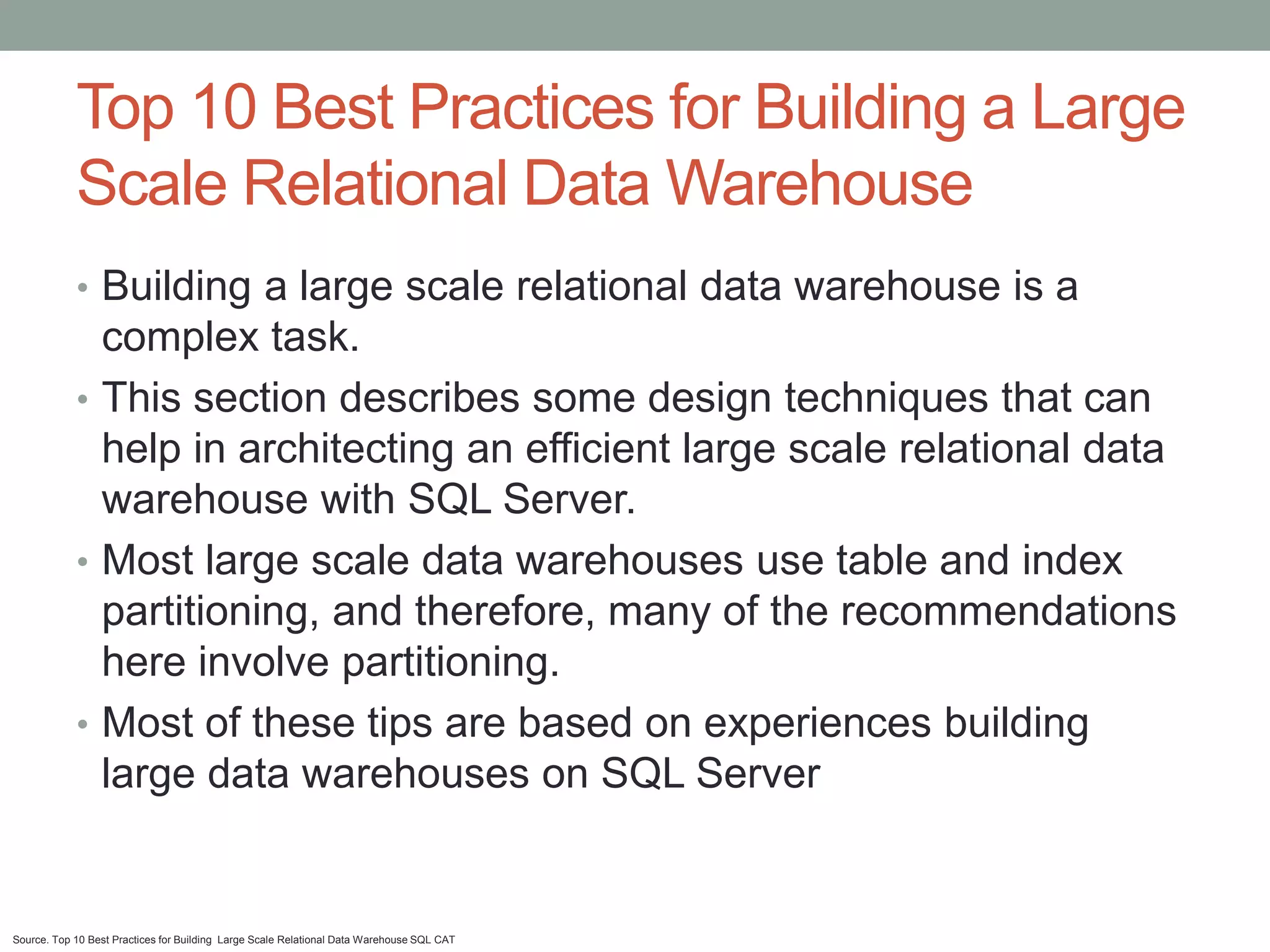 Top 10 Best Practices for Building a Large
            Scale Relational Data Warehouse
            • Building a large scale relational data warehouse is a
              complex task.
            • This section describes some design techniques that can
              help in architecting an efficient large scale relational data
              warehouse with SQL Server.
            • Most large scale data warehouses use table and index
              partitioning, and therefore, many of the recommendations
              here involve partitioning.
            • Most of these tips are based on experiences building
              large data warehouses on SQL Server


Source. Top 10 Best Practices for Building Large Scale Relational Data Warehouse SQL CAT
 