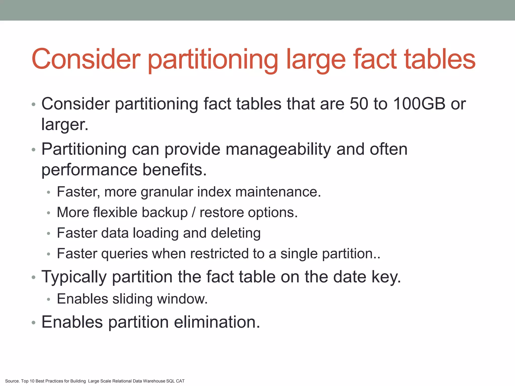 Consider partitioning large fact tables
            • Consider partitioning fact tables that are 50 to 100GB or
              larger.
            • Partitioning can provide manageability and often
              performance benefits.
                    • Faster, more granular index maintenance.
                    • More flexible backup / restore options.
                    • Faster data loading and deleting
                    • Faster queries when restricted to a single partition..
            • Typically partition the fact table on the date key.
               • Enables sliding window.
            • Enables partition elimination.


Source. Top 10 Best Practices for Building Large Scale Relational Data Warehouse SQL CAT
 
