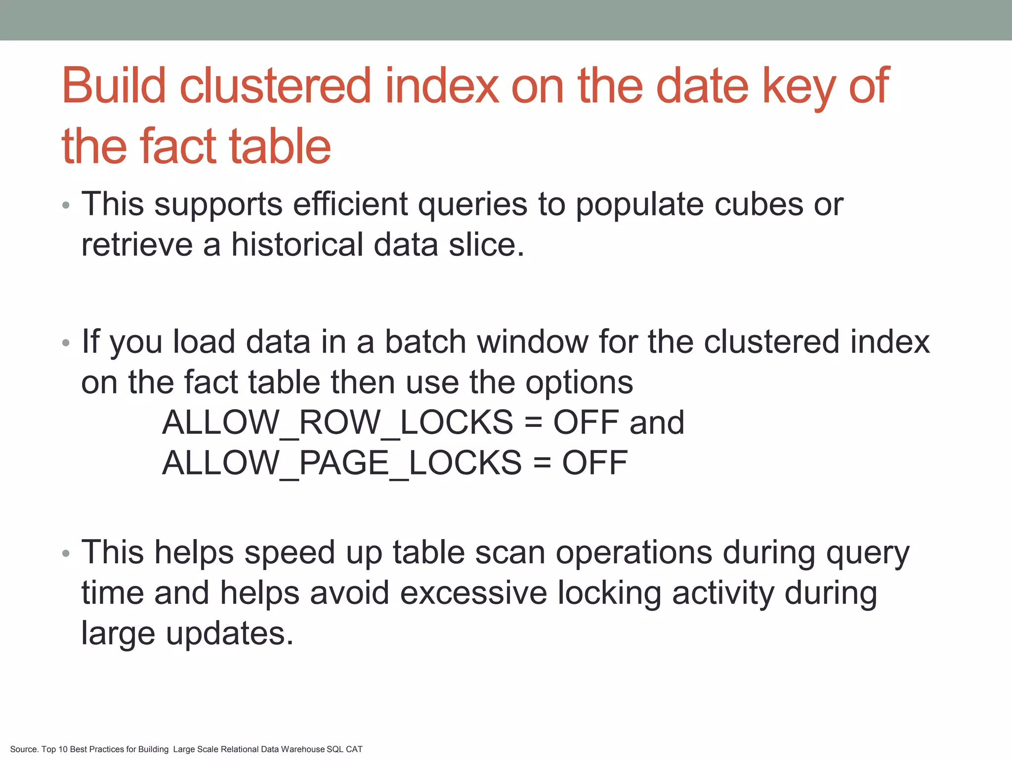 Build clustered index on the date key of
            the fact table
            • This supports efficient queries to populate cubes or
                 retrieve a historical data slice.

            • If you load data in a batch window for the clustered index
                 on the fact table then use the options
                      ALLOW_ROW_LOCKS = OFF and
                      ALLOW_PAGE_LOCKS = OFF

            • This helps speed up table scan operations during query
                 time and helps avoid excessive locking activity during
                 large updates.


Source. Top 10 Best Practices for Building Large Scale Relational Data Warehouse SQL CAT
 