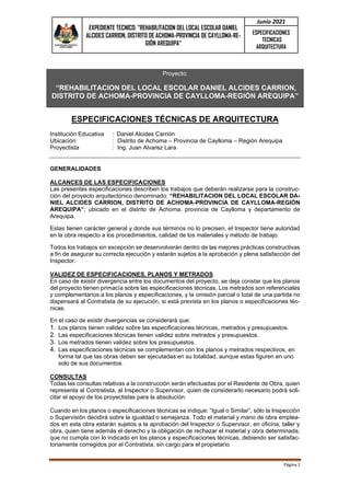 EXPEDIENTE TECNICO: "REHABILITACION DEL LOCAL ESCOLAR DANIEL
ALCIDES CARRION, DISTRITO DE ACHOMA-PROVINCIA DE CAYLLOMA-RE-
GIÓN AREQUIPA”
Junio 2021
ESPECIFICACIONES
TECNICAS
ARQUITECTURA
Página 1
Proyecto:
“REHABILITACION DEL LOCAL ESCOLAR DANIEL ALCIDES CARRION,
DISTRITO DE ACHOMA-PROVINCIA DE CAYLLOMA-REGIÓN AREQUIPA”
ESPECIFICACIONES TÉCNICAS DE ARQUITECTURA
Institución Educativa : Daniel Alcides Carrión
Ubicación : Distrito de Achoma – Provincia de Caylloma – Región Arequipa
Proyectista : Ing. Juan Alvarez Lara
GENERALIDADES
ALCANCES DE LAS ESPECIFICACIONES
Las presentes especificaciones describen los trabajos que deberán realizarse para la construc-
ción del proyecto arquitectónico denominado: “REHABILITACION DEL LOCAL ESCOLAR DA-
NIEL ALCIDES CARRION, DISTRITO DE ACHOMA-PROVINCIA DE CAYLLOMA-REGIÓN
AREQUIPA”; ubicado en el distrito de Achoma, provincia de Caylloma y departamento de
Arequipa.
Estas tienen carácter general y donde sus términos no lo precisen, el Inspector tiene autoridad
en la obra respecto a los procedimientos, calidad de los materiales y método de trabajo.
Todos los trabajos sin excepción se desenvolverán dentro de las mejores prácticas constructivas
a fin de asegurar su correcta ejecución y estarán sujetos a la aprobación y plena satisfacción del
Inspector.
VALIDEZ DE ESPECIFICACIONES, PLANOS Y METRADOS
En caso de existir divergencia entre los documentos del proyecto, se deja constar que los planos
del proyecto tienen primacía sobre las especificaciones técnicas. Los metrados son referenciales
y complementarios a los planos y especificaciones, y la omisión parcial o total de una partida no
dispensará al Contratista de su ejecución, si está prevista en los planos o especificaciones téc-
nicas.
En el caso de existir divergencias se considerará que:
1. Los planos tienen validez sobre las especificaciones técnicas, metrados y presupuestos.
2. Las especificaciones técnicas tienen validez sobre metrados y presupuestos.
3. Los metrados tienen validez sobre los presupuestos.
4. Las especificaciones técnicas se complementan con los planos y metrados respectivos, en
forma tal que las obras deben ser ejecutadas en su totalidad, aunque estas figuren en uno
solo de sus documentos.
CONSULTAS
Todas las consultas relativas a la construcción serán efectuadas por el Residente de Obra, quien
representa al Contratista, al Inspector o Supervisor, quien de considerarlo necesario podrá soli-
citar el apoyo de los proyectistas para la absolución.
Cuando en los planos o especificaciones técnicas se indique: “Igual o Similar”, sólo la Inspección
o Supervisión decidirá sobre la igualdad o semejanza. Todo el material y mano de obra emplea-
dos en esta obra estarán sujetos a la aprobación del Inspector o Supervisor, en oficina, taller y
obra, quien tiene además el derecho y la obligación de rechazar el material y obra determinada,
que no cumpla con lo indicado en los planos y especificaciones técnicas, debiendo ser satisfac-
toriamente corregidos por el Contratista, sin cargo para el propietario.
 