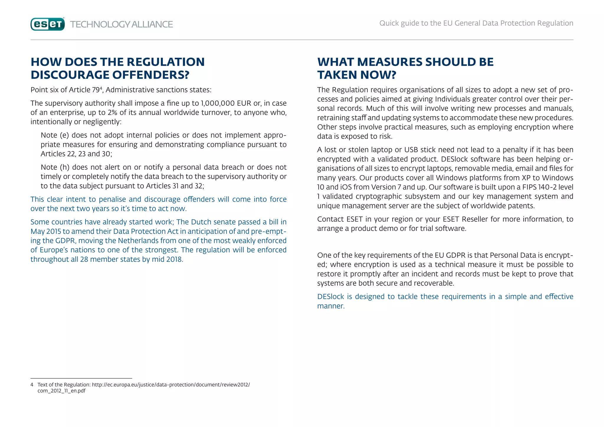 Quick guide to the EU General Data Protection Regulation
HOW DOES THE REGULATION
DISCOURAGE OFFENDERS?
Point six of Article 794
, Administrative sanctions states:
The supervisory authority shall impose a fine up to 1,000,000 EUR or, in case
of an enterprise, up to 2% of its annual worldwide turnover, to anyone who,
intentionally or negligently:
Note (e) does not adopt internal policies or does not implement appro-
priate measures for ensuring and demonstrating compliance pursuant to
Articles 22, 23 and 30;
Note (h) does not alert on or notify a personal data breach or does not
timely or completely notify the data breach to the supervisory authority or
to the data subject pursuant to Articles 31 and 32;
This clear intent to penalise and discourage offenders will come into force
over the next two years so it’s time to act now.
Some countries have already started work; The Dutch senate passed a bill in
May 2015 to amend their Data Protection Act in anticipation of and pre-empt-
ing the GDPR, moving the Netherlands from one of the most weakly enforced
of Europe’s nations to one of the strongest. The regulation will be enforced
throughout all 28 member states by mid 2018.
4	Text of the Regulation: http://ec.europa.eu/justice/data-protection/document/review2012/
com_2012_11_en.pdf
WHAT MEASURES SHOULD BE
TAKEN NOW?
The Regulation requires organisations of all sizes to adopt a new set of pro-
cesses and policies aimed at giving Individuals greater control over their per-
sonal records. Much of this will involve writing new processes and manuals,
retraining staff and updating systems to accommodate these new procedures.
Other steps involve practical measures, such as employing encryption where
data is exposed to risk.
A lost or stolen laptop or USB stick need not lead to a penalty if it has been
encrypted with a validated product. DESlock software has been helping or-
ganisations of all sizes to encrypt laptops, removable media, email and files for
many years. Our products cover all Windows platforms from XP to Windows
10 and iOS from Version 7 and up. Our software is built upon a FIPS 140-2 level
1 validated cryptographic subsystem and our key management system and
unique management server are the subject of worldwide patents.
Contact ESET in your region or your ESET Reseller for more information, to
arrange a product demo or for trial software.
 
One of the key requirements of the EU GDPR is that Personal Data is encrypt-
ed; where encryption is used as a technical measure it must be possible to
restore it promptly after an incident and records must be kept to prove that
systems are both secure and recoverable.
DESlock is designed to tackle these requirements in a simple and effective
manner.
 