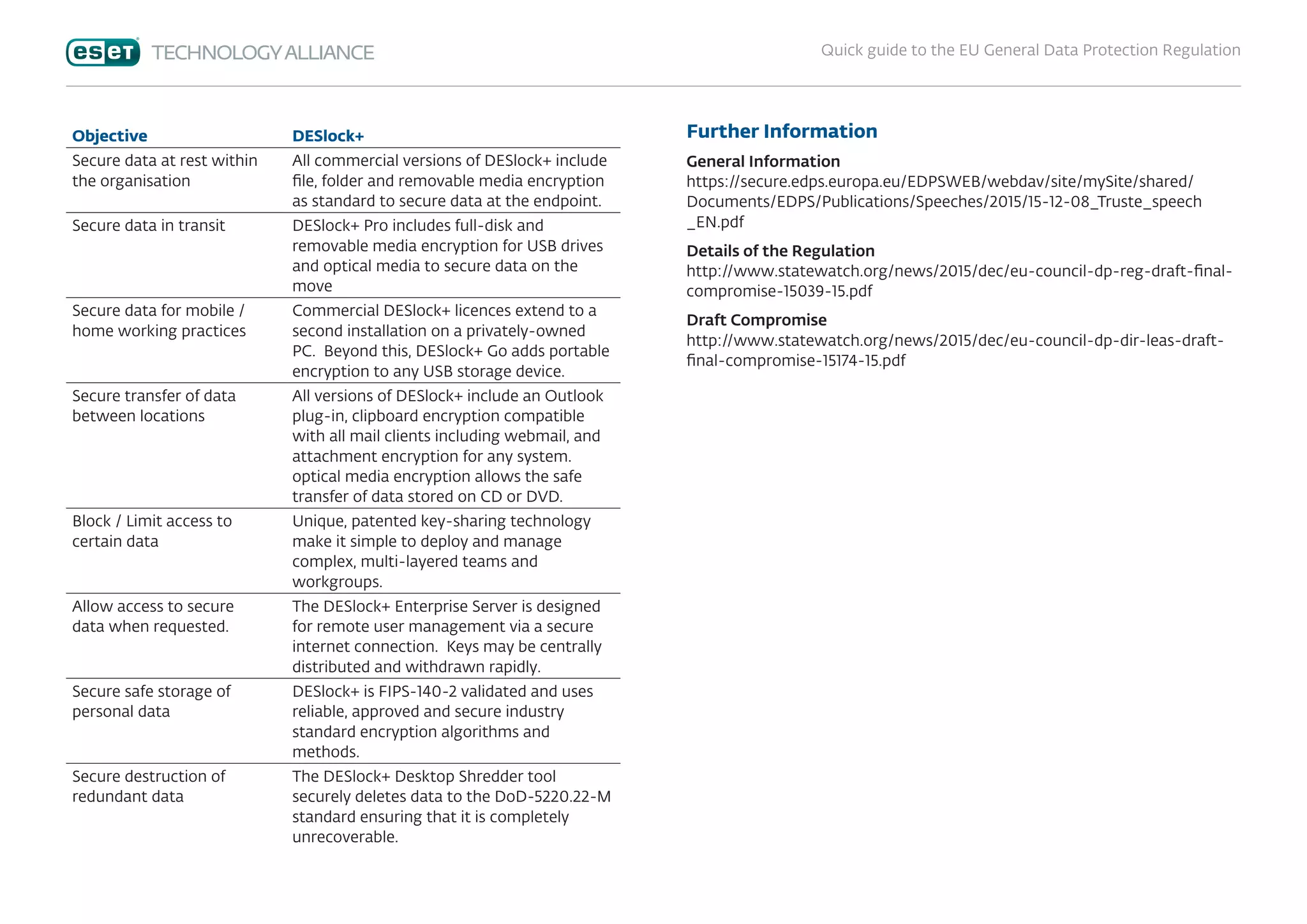 Quick guide to the EU General Data Protection Regulation
Objective DESlock+
Secure data at rest within
the organisation
All commercial versions of DESlock+ include
file, folder and removable media encryption
as standard to secure data at the endpoint.
Secure data in transit DESlock+ Pro includes full-disk and
removable media encryption for USB drives
and optical media to secure data on the
move
Secure data for mobile /
home working practices
Commercial DESlock+ licences extend to a
second installation on a privately-owned
PC. Beyond this, DESlock+ Go adds portable
encryption to any USB storage device.
Secure transfer of data
between locations
All versions of DESlock+ include an Outlook
plug-in, clipboard encryption compatible
with all mail clients including webmail, and
attachment encryption for any system.
optical media encryption allows the safe
transfer of data stored on CD or DVD.
Block / Limit access to
certain data
Unique, patented key-sharing technology
make it simple to deploy and manage
complex, multi-layered teams and
workgroups.
Allow access to secure
data when requested.
The DESlock+ Enterprise Server is designed
for remote user management via a secure
internet connection. Keys may be centrally
distributed and withdrawn rapidly.
Secure safe storage of
personal data
DESlock+ is FIPS-140-2 validated and uses
reliable, approved and secure industry
standard encryption algorithms and
methods.
Secure destruction of
redundant data
The DESlock+ Desktop Shredder tool
securely deletes data to the DoD-5220.22-M
standard ensuring that it is completely
unrecoverable.
Further Information
General Information
https://secure.edps.europa.eu/EDPSWEB/webdav/site/mySite/shared/
Documents/EDPS/Publications/Speeches/2015/15-12-08_Truste_speech
_EN.pdf
Details of the Regulation
http://www.statewatch.org/news/2015/dec/eu-council-dp-reg-draft-final-
compromise-15039-15.pdf
Draft Compromise
http://www.statewatch.org/news/2015/dec/eu-council-dp-dir-leas-draft-
final-compromise-15174-15.pdf
 