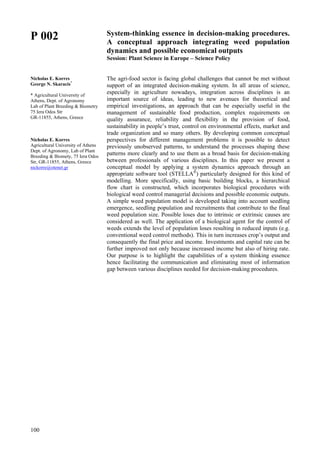 100
P 002
Nicholas E. Korres
George N. Skaracis*
* Agricultural University of
Athens, Dept. of Agronomy
Lab of Plant Breeding & Biometry
75 Iera Odos Str
GR-11855, Athens, Greece
Nicholas E. Korres
Agricultural University of Athens
Dept. of Agronomy, Lab of Plant
Breeding & Biomety, 75 Iera Odos
Str, GR-11855, Athens, Greece
nickorre@otenet.gr
System-thinking essence in decision-making procedures.
A conceptual approach integrating weed population
dynamics and possible economical outputs
Session: Plant Science in Europe – Science Policy
The agri-food sector is facing global challenges that cannot be met without
support of an integrated decision-making system. In all areas of science,
especially in agriculture nowadays, integration across disciplines is an
important source of ideas, leading to new avenues for theoretical and
empirical investigations, an approach that can be especially useful in the
management of sustainable food production, complex requirements on
quality assurance, reliability and flexibility in the provision of food,
sustainability in people’s trust, control on environmental effects, market and
trade organization and so many others. By developing common conceptual
perspectives for different management problems it is possible to detect
previously unobserved patterns, to understand the processes shaping these
patterns more clearly and to use them as a broad basis for decision-making
between professionals of various disciplines. In this paper we present a
conceptual model by applying a system dynamics approach through an
appropriate software tool (STELLA®
) particularly designed for this kind of
modelling. More specifically, using basic building blocks, a hierarchical
flow chart is constructed, which incorporates biological procedures with
biological weed control managerial decisions and possible economic outputs.
A simple weed population model is developed taking into account seedling
emergence, seedling population and recruitments that contribute to the final
weed population size. Possible loses due to intrinsic or extrinsic causes are
considered as well. The application of a biological agent for the control of
weeds extends the level of population loses resulting in reduced inputs (e.g.
conventional weed control methods). This in turn increases crop’s output and
consequently the final price and income. Investments and capital rate can be
further improved not only because increased income but also of hiring rate.
Our purpose is to highlight the capabilities of a system thinking essence
hence facilitating the communication and eliminating most of information
gap between various disciplines needed for decision-making procedures.
 