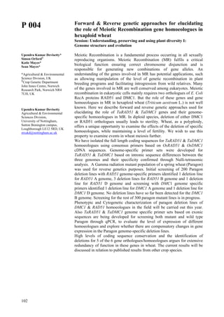 102
P 004
Upendra Kumar Devisetty*
Simon Orford┼
Katie Mayes*
Sean Mayes*
*Agricultural & Environmental
Science Division, UK
┼
Crop Genetic Department
John Innes Centre, Norwich
Research Park, Norwich NR4
7UH, UK
Upendra Kumar Devisetty
Agricultural & Environmental
Sciences Division,
University of Nottingham,
Sutton Bonington campus,
Loughborough LE12 5RD, UK
stxukd@nottingham.ac.uk
Forward & Reverse genetic approaches for elucidating
the role of Meiotic Recombination gene homoeologues in
hexaploid wheat
Session: Understanding, preserving and using plant diversity I:
Genome structure and evolution
Meiotic Recombination is a fundamental process occurring in all sexually
reproducing organisms. Meiotic Recombination (MR) fulfils a critical
biological function ensuring correct chromosome disjunction and is
responsible for generating new combinations of gene alleles. An
understanding of the genes involved in MR has potential applications, such
as allowing manipulation of the level of genetic recombination in plant
breeding programs and facilitating introgression from wild relatives. Many
of the genes involved in MR are well conserved among eukaryotes. Meiotic
recombination in eukaryotic cells mainly requires two orthologues of E. Coli
RecA proteins RAD51 and DMC1. But the role of these genes and gene
homoeologues in MR in hexaploid wheat (Triticum aestivum L.) is not well
known. Here we describe forward and reverse genetic approaches used for
elucidating the role of TaRAD51 & TaDMC1 genes and their genome-
specific homoeologues in MR. In diploid species, deletion of either DMC1
or RAD51 orthologues usually leads to sterility. Wheat, as a polyploidy,
offers a unique opportunity to examine the effects of the deletion of specific
homoeologues, while maintaining a level of fertility. We wish to use this
property to examine events in wheat meiosis further.
We have isolated the full length coding sequences for TaRAD51 & TaDMC1
homoeologues using consensus primers based on OsRAD51 & OsDMC1
cDNA sequences. Genome-specific primer sets were developed for
TaRAD51 & TaDMC1 based on intronic sequence differences between the
three genomes and their specificity confirmed through Nulli-tetrasomic
analysis. A Gamma radiation mutant population of a spring wheat (Paragon)
was used for reverse genetics purposes. Initial screening of 200 Paragon
deletion lines with RAD51 genome-specific primers identified 1 deletion line
for RAD51 A genome, 3 deletion lines for RAD51 B genome and 1 deletion
line for RAD51 D genome and screening with DMC1 genome specific
primers identified 1 deletion line for DMC1 A genome and 1 deletion line for
DMC1 D genome. No deletion lines have so far been detected for the DMC1
B genome. Screening for the rest of 300 paragon mutant lines is in progress.
Phenotypic and Cytogenetic characterization of paragon deletion lines of
DMC1 & RAD51 homoeologues in the field will be carried out this year.
Also TaRAD51 & TaDMC1 genome specific primer sets based on exonic
sequences are being developed for screening both mutant and wild type
Paragon through qPCR, to evaluate the level of expression of different
homoeologues and explore whether there are compensatory changes in gene
expression in the Paragon genome-specific deletion lines.
High levels of coding sequence conservation and the identification of
deletions for 5 of the 6 gene orthologues/homoeologues argues for extensive
redundancy of function in these genes in wheat. The current results will be
discussed in relation to published results from other crop species.
 