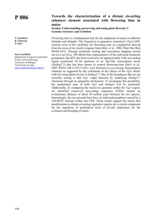 104
P 006
S. Castelletti
R. Tuberosa
S. Salvi
Sara Castelletti
Department of Agroenvironmental
Science and Technology
University of Bologna
Viale Fanin 44, Italy
sara.castelletti@studio.unibo.it
Towards the characterization of a distant cis-acting
enhancer element associated with flowering time in
maize
Session: Understanding, preserving and using plant diversity I:
Genome structure and evolution
Flowering time is a fundamental trait for the adaptation of maize to different
latitudes and altitudes. The Vegetative to generative transition1 (Vgt1) QTL
controls most of the variability for flowering time in a population derived
from the cross of two nearly isogenic lines (Salvi et al., 2002, Plant Mol Biol
48:601-613). Through positional cloning and association mapping carried
out on a set of ca. 100 inbred lines representative of the cultivated temperate
germplasm, the QTL has been resolved to an approximately 2-kb non-coding
region positioned 70 kb upstream of an Ap2-like transcription factor
(ZmRap2.7) that has been shown to control flowering-time (Salvi et al.,
2007, PNAS 104:11376-11381). Vgt1 functions as a cis-acting, long-distance
enhancer as suggested by the correlation of the effects of the Vgt1 alleles
with the transcription levels of ZmRap2.7. One of the hypotheses that we are
currently testing is that Vgt1 might function by modifying ZmRap2.7
chromatin through an epigenetic mechanism. To investigate this possibility,
the methylation state of both Vgt1 and ZmRap2 will be monitored.
Additionally, by comparing the maize-rice genomes within the Vgt1 region,
we identified conserved non-coding sequences (CNSs) despite an
evolutionary distance of about 50 million years between the two species.
Interestingly, the two parental lines have an indel polymorphism caused by a
144-MITE element within one CNS. These results support the notion that
modifications in distant cis-acting regulatory regions are a crucial component
for the regulation of quantitative traits of pivotal importance for the
evolution and breeding of maize.
 