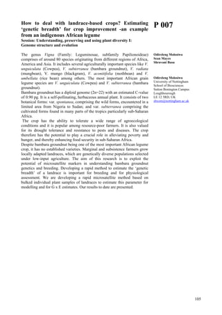 105
How to deal with landrace-based crops? Estimating
‘genetic breadth’ for crop improvement -an example
from an indigenous African legume
Session: Understanding, preserving and using plant diversity I:
Genome structure and evolution
The genus Vigna (Family: Leguminosae, subfamily Papilionoideae)
comprises of around 80 species originating from different regions of Africa,
America and Asia. It includes several agriculturally important species like V.
unguiculata (Cowpea), V. subterranea (bambara groundnut), V. radiata
(mungbean), V. mungo (blackgram), V. aconitifolia (mothbean) and V.
umbellata (rice bean) among others. The most important African grain
legume species are V. unguiculata (Cowpea) and V. subterranea (bambara
groundnut).
Bambara groundnut has a diploid genome (2n=22) with an estimated C-value
of 0.90 pg. It is a self-pollinating, herbaceous annual plant. It consists of two
botanical forms: var. spontanea, comprising the wild forms, encountered in a
limited area from Nigeria to Sudan; and var. subterranea comprising the
cultivated forms found in many parts of the tropics particularly sub-Saharan
Africa.
The crop has the ability to tolerate a wide range of agroecological
conditions and it is popular among resource-poor farmers. It is also valued
for its drought tolerance and resistance to pests and diseases. The crop
therefore has the potential to play a crucial role in alleviating poverty and
hunger, and thereby enhancing food security in sub-Saharan Africa.
Despite bambara groundnut being one of the most important African legume
crop, it has no established varieties. Marginal and subsistence farmers grow
locally adapted landraces, which are genetically diverse populations selected
under low-input agriculture. The aim of this research is to exploit the
potential of microsatellite markers in understanding bambara groundnut
genetics and breeding. Developing a rapid method to estimate the ‘genetic
breadth’ of a landrace is important for breeding and for physiological
assessment. We are developing a rapid microsatellite method based on
bulked individual plant samples of landraces to estimate this parameter for
modelling and for G x E estimates. Our results to date are presented.
P 007
Odireleng Molosiwa
Sean Mayes
Shravani Basu
Odireleng Molosiwa
University of Nottingham
School of Biosciences
Sutton Bonington Campus
Loughbourough
LE 12 5RD, UK
sbxom@nottingham.ac.uk
 