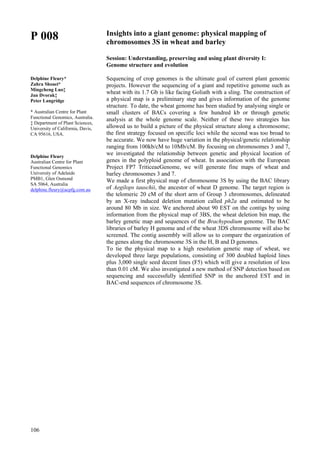 106
P 008
Delphine Fleury*
Zahra Shoaei*
Mingcheng Luo‡
Jan Dvorak‡
Peter Langridge
* Australian Centre for Plant
Functional Genomics, Australia.
‡ Department of Plant Sciences,
University of California, Davis,
CA 95616, USA.
Delphine Fleury
Australian Centre for Plant
Functional Genomics
University of Adelaide
PMB1, Glen Osmond
SA 5064, Australia
delphine.fleury@acpfg.com.au
Insights into a giant genome: physical mapping of
chromosomes 3S in wheat and barley
Session: Understanding, preserving and using plant diversity I:
Genome structure and evolution
Sequencing of crop genomes is the ultimate goal of current plant genomic
projects. However the sequencing of a giant and repetitive genome such as
wheat with its 1.7 Gb is like facing Goliath with a sling. The construction of
a physical map is a preliminary step and gives information of the genome
structure. To date, the wheat genome has been studied by analysing single or
small clusters of BACs covering a few hundred kb or through genetic
analysis at the whole genome scale. Neither of these two strategies has
allowed us to build a picture of the physical structure along a chromosome;
the first strategy focused on specific loci while the second was too broad to
be accurate. We now have huge variation in the physical/genetic relationship
ranging from 100kb/cM to 10Mb/cM. By focusing on chromosomes 3 and 7,
we investigated the relationship between genetic and physical location of
genes in the polyploid genome of wheat. In association with the European
Project FP7 TriticeaeGenome, we will generate fine maps of wheat and
barley chromosomes 3 and 7.
We made a first physical map of chromosome 3S by using the BAC library
of Aegilops tauschii, the ancestor of wheat D genome. The target region is
the telomeric 20 cM of the short arm of Group 3 chromosomes, delineated
by an X-ray induced deletion mutation called ph2a and estimated to be
around 80 Mb in size. We anchored about 90 EST on the contigs by using
information from the physical map of 3BS, the wheat deletion bin map, the
barley genetic map and sequences of the Brachypodium genome. The BAC
libraries of barley H genome and of the wheat 3DS chromosome will also be
screened. The contig assembly will allow us to compare the organization of
the genes along the chromosome 3S in the H, B and D genomes.
To tie the physical map to a high resolution genetic map of wheat, we
developed three large populations, consisting of 300 doubled haploid lines
plus 3,000 single seed decent lines (F5) which will give a resolution of less
than 0.01 cM. We also investigated a new method of SNP detection based on
sequencing and successfully identified SNP in the anchored EST and in
BAC-end sequences of chromosome 3S.
 