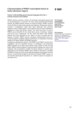 107
Characterization of WRKY transcription factors in
barley (Hordeum vulgare)
Session: Understanding, preserving and using plant diversity I:
Genome structure and evolution
WRKY proteins constitute a family of zinc-finger transcription factors that
are characterized by a conserved ~60 amino acids spanning DNA-binding
domain, the WRKY-domain. Based on structural features, WRKY proteins
can be divided into three major groups and subgroups. Phylogenetic analysis
revealed a monophyletic origin from basal eukaryotes and enormous
radiation events in higher plants, which might account for their enrolment in
adaptation to biotic and abiotic stresses. Yet, there have been 72 and 81
WRKY genes identified for the model plant species Arabidopsis thaliana
and Oryza sativa, respectively. For the cereal crop barley, three WRKY
proteins have been described so far. Hence, we have to assume that the
majority of barley WRKY proteins remained uncharacterized until now.
Using the publicly available sequence information, we identified a minimum
number of 45 barley WRKY (HvWRKY) proteins.
Comparative phylogenetic analysis of HvWRKYs and WRKY proteins from
Arabidopsis and rice identified clusters of orthologous and paralogous
WRKY proteins for all three major groups. Strict clusters of only rice and
barley WRKY proteins indicate a monocot-specific radiation for some of the
subgroups. We used publicly available microarray datasets to monitor gene
expression for the 20 barley WRKY genes. Based on this data we conclude
HvWRKYs being involved in both, plant development and response to biotic
stresses. To gain further insights in the function of barley WRKY genes, we
are currently analyzing the expression of a subset of genes in caryopses on
sub-organ level.
P 009
Elke Mangelsen
Joachim Kilian
Üner Kolukisaoglu
Klaus Harter
Christer Jansson
Dierk Wanke
Elke Mangelsen
Swedish University of Agricultural
Sciences, SLU, Department of
Plant Biology and Forest Genetics
PoBox 7080, 75007 Uppsala
Sweden
elke.mangelsen@vbsg.slu.se
 