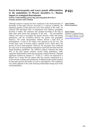 109
Excess heterozygosity and scarce genetic differentiation
in the populations of Phoenix dactylifera L.: Human
impact or ecological determinants
Session: Understanding, preserving and using plant diversity I:
Genome structure and evolution
Although extensive research has been conducted on the characterization of
thousands of date palm (Phoenix dactylifera L.) cultivars worldwide, the
population genetics of date palms has never been studied. In this study, we
collected 200 individuals from 19 populations from different geographic
locations in Sudan. The collection sites grouped according to the type of
dates (date palm fruits) that dominates in the area. Ten microsatellite
markers were used to investigate the genetic diversity within and among
populations, and the correlation between the genetic and geographic
distances. The tested microsatellite markers showed a high level of
polymorphism. A total of 261 alleles were detected at the ten loci. The
overall mean value of fixation indeces equalled -0.163, which shows the
present of excess heterozygosity. However, the chi-square tests conducted
for every locus in each population indicated no significant deviation from the
Hardy-Weinberg equilibrium. The AMOVA analysis indicated that about
95% of the total genetic variation existed within populations, while
significant differentiation within the type groups could be detected. Although
significant isolation by distance (r2
= 0.552, p < 0.022) was detected by a
Mantel test, it seems that the spatial effect has become complicated as a
result from the exchange and introduction of different kinds of plant material
by date palm growers and traders as well as seed dispersal. This complexity
was clearly apparent in the weak clustering relationships among most of the
tested populations.
P 011
Sakina Elshibli
Helena Korpelainen
Sakina Elshibli
Department of Applied Biology,
University of Helsinki, P. O. Box
27, FI- 00014 Helsinki, Finland
sakina.elshibli@helsinki.fi
 