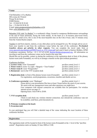 11
Venue
Club Belambra vvf La Badine
406 avenue de l’Esterel
Presqu’île de Giens
83400 Hyères
Tel: +33 (0)4 94 58 36 60
Fax: + 33 (0)4 94 58 96 38
E-mail: giens.groupesseminaire@belambra-vvf.fr
Web: www.belambra-vvf.fr
Belambra VVF club “La Badine” is a residential village, located in sumptuous Mediterranean surroundings
at the end of Giens peninsula, facing the Gold islands. At the heart of a 34 hectares pine-wood forest,
encircled by small coves, this is one of the most beautiful sites on the Côte d’Azur, only 15 minutes away
from the Toulon-Hyères airport.
Tranfers to and from airports, stations, or any other place can be arranged for you. We strongly advise you to
book your transfer to and from the conference venue before the start of the conference. Pre-booked
transfers always get priority to other requests. You can complete the travel reply form at
www.epsoweb.org/catalog/conf2008/Travel_to_VVF_Giens.pdf and send it back to Katrien Molders, EPSO
Conference secretariat, Tel/Fax: +32 2 213 62 63/69, Katrien.Molders@epsomail.org. All information on
traveling to and from the conference venue can be found at the same link.
Should this not be possible, contact us during the conference at the registration desk in front of the plenary
lecture room (salle Fernandel), we will try to arrange a transfer on the spot (without guarantee).
Conference facilities:
1. Lecture room: room “Fernandel” pavillon central, level -1
2. Poster room I: rooms “La capte + Bergerie + Tour Fondue” pavillon central, level -1
3. Poster room II: room “Porquerolles” pavillon central, level -1
4. Restaurant: next to the VVF reception desk pavillon central, level 0
5. Registration desk: in front of the plenary lecture room (Fernandel) pavillon central, level -1
For registration, social programmes, excursions, transfers and shuttle service.
6. Conference secretariat: room “Madrague” pavillon central, level -1
Please deliver your presentation files here at least 2 hours before the onset of your session.
We assist with any management issues and other questions you might have.
Four computers with internet connection are available here for participants. For wireless
internet access see page 13.
Opening hours: from 8:00 to 20:00.
7. VVF reception desk: pavillon central, level 0
Check in and check out, wireless internet connection, taxi (should the conference vans not
be available), send faxes, print documents etc.
8. Welcome reception at the beach
9. Excursion start
In your participant bag you will find a detailed map of the venue indicating the exact location of these
conference facilities.
Registration
The registration desk will be located in front of the lecture room (Fernandel) at the -1 level of the “pavillon
central”. Registration starts on Sunday 22 June 2008 at 13:00.
 