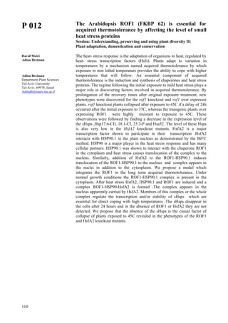 110
P 012
David Meiri
Adina Breiman
Adina Breiman
Department Plant Sciences
Tel-Aviv University
Tel-Aviv, 69978, Israel
AdinaB@tauex.tau.ac.il
The Arabidopsis ROF1 (FKBP 62) is essential for
acquired thermotolerance by affecting the level of small
heat stress proteins
Session: Understanding, preserving and using plant diversity II:
Plant adaptation, domestication and conservation
The heat- stress response is the adaptation of organisms to heat, regulated by
heat- stress transcription factors (Hsfs). Plants adapt to variation in
temperatures by a mechanism named acquired thermotolerance by which
exposure to non lethal temperature provides the ability to cope with higher
temperatures that will follow. An essential component of acquired
thermotolerance is the induction and synthesis of chaperones and heat stress
proteins. The regime following the initial exposure to mild heat stress plays a
major role in discovering factors involved in acquired thermotolerance. By
prolongation of the recovery times after original exposure treatment, new
phenotypes were discovered for the rof1 knockout and rof1 over expressor
plants. rof1 knockout plants collapsed after exposure to 45C if a delay of 24h
occurred after the initial exposure to 37C, whereas the transgenic plants over
expressing ROF1 were highly resistant to exposure to 45C. These
observations were followed by finding a decrease in the expression level of
the sHsps ,Hsp17.6-CII, 18.1-CI, 25.3-P and Hsa32. The level of these Hsps
is also very low in the HsfA2 knockout mutants. HsfA2 is a major
transcription factor shown to participate in their transcription .HsfA2
interacts with HSP90.1 in the plant nucleus as demonstrated by the BiFC
method. HSP90 is a major player in the heat stress response and has many
cellular partners. HSP90.1 was shown to interact with the chaperone ROF1
in the cytoplasm and heat stress causes translocation of the complex to the
nucleus. Similarly, addition of HsfA2 to the ROF1-HSP90.1 induces
translocation of the ROF1-HSP90.1 to the nucleus and complex appears in
the nuclei in addition to the cytosplasm. We propose a model which
integrates the ROF1 in the long term acquired thermotolerance. Under
normal growth conditions the ROF1-HSP90.1 complex is present in the
cytoplasm. After heat stress HsfA2, HSP90.1 and ROF1 are induced and a
complex ROF1-HSP90-HsfA2 is formed .The complex appears in the
nucleus apparently carried by HsfA2. Members of this complex or the whole
complex regulate the transcription and/or stability of sHsps which are
essential for direct coping with high temperatures .The sHsps disappear in
the cells after 24 hours and in the absence of ROF1 or HsfA2 they are not
detected. We propose that the absence of the sHsps is the casual factor of
collapse of plants exposed to 45C revealed in the phenotypes of the ROF1
and HsfA2 knockout mutants.
 
