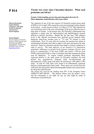 112
P 014
Maksym Danchenko
Ľudovít Škultéty
Valentyna V. Berezhna
Namik M. Rashydov
Anna Preťová
Martin Hajduch
Martin Hajduch
Slovak Academy of Sciences
Institute of Plant Genetics and
Biotechnology (IPGB)
Akademická 2, P.O.Box39A
SK-95007 Nitra, Slovakia
hajduch@savba.sk
Twenty two years since Chernobyl disaster: What seed
proteome can tell us?
Session: Understanding, preserving and using plant diversity II:
Plant adaptation, domestication and conservation
The explosion of one of the four reactors of Chernobyl nuclear power plant
(CNPP) on 26 of April 1986 caused the worst environmental nuclear disaster
in the history. A total amount of about 12.5 EBq (12.5*1018
Bq) radioactivity
was released not only to the close surroundings of the power plant but also to
large parts of Europe. In the present time, the Chernobyl contaminated area
represents a unique area for radioecological and radiobiological research
difficult to perform elsewhere. Despite the fact that since 1986 radiation
levels in the affected environment have declined several hundred folds,
dangerous long-living isotopes such as 137
Cs and 90
Sr remains as main
contaminants. Now, 22 years after the accident, the question how plants in
contaminated Chernobyl were able to adapt is still open, and needs to be fully
answered. Plants are stationary and thus must adapt to extreme conditions in
order to survive. The main objective of our research is to characterize
quantitative differences on protein levels between soybeans (Glycine max)
grown in contaminated (~5 km from CNPP) and control (~100 km from
CNPP) experimental fields in order to elucidate molecular mechanisms plants
used for adaptation. To acquire complex proteome information about
expressed proteins in the seeds grown in Chernobyl condition, the total
protein was quantitatively analyzed using two-dimensional gel
electrophoresis (2-DE) using wide (pH3-10) and narrow 2-DE (pH4-7) IPG
strips. In total 84 2-DE spots were found to be differentially expressed
between contaminated and control seeds. These spots were excised from the
2-DE gels and analyzed by liquid chromatography tandem mass spectrometry
for the protein identification.
The project has received the funding from FP7 of the European Union
(MIRG-CT-2007-200165). This abstract reflects only the author’s views
and the Community is not liable for any use that might be made of
information contained herein.
 