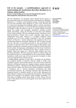 113
Life in the margins – a multidisciplinary approach to
understanding the mechanisms that allow Restharrow to
colonise saline beaches
Session: Understanding, preserving and using plant diversity II:
Plant adaptation, domestication and conservation
The term ‘Restharrow’ was originally used to describe Ononis species, as
they arrested the progress of the harrow before mechanisation of ploughing.
Restharrow is a common weed throughout Europe, colonising calcareous
clay soils and wastelands. Some subspecies O. repens subsp. Maritima and
O. reclinata have developed the remarkable ability to colonise sand dunes,
shingle beaches and cliff tops. A low growth habit and a long tap root system
are thought to allow the plants to survive in exposed habitats with high
salinity and variable water availability. Restharrows contribute towards
habitat sustainability, aiding the formation of sand dunes and inhibiting
erosion along riverbanks, cliff tops and shingle beaches. Restharrow (not a
hyper-accumulator), tolerates heavy metals, frequently being found on
contaminated waste lands. Onocerin is a secondary metabolite which
contributes up to 0.5% (dry weight) in Restharrow roots. The ecological
function of Onocerin is poorly understood, with suggestions that it has
waterproofing properties, potentially inhibiting the flow of sodium chloride
ions into root cells, or preventing desiccation in arid environments. The
occurrence of Onocerin across such a diverse range of plant groups, raises
questions regarding the evolutionary history and function. Onocerin has been
found in groups of angiosperms, pteridophytes and club mosses which have
an association with water. That Onocerin has arisen a number of times in
distantly related taxa argues for a relatively simple mutation from non-
producing antecedents. With the increasing evidence of climate change and
the expected increase in world population in the coming decades, adaptive
mechanisms which permit crop survival and growth on marginal or saline
soils are an important area of future research.
A multidisciplinary approach is being used to investigate the biosynthesis
and ecological function of Onocerin. Genome mining in model crops,
comparative genetics and molecular genetics, have been used to follow the
expression of phytosterol precursors; squalene synthase, squalene epoxidase
and β-amyrin synthase. Metabolomic (GC/MS) and biochemical techniques
such as cell free systems, have been used to follow metabolite accumulation
in Restharrow and A. thaliana throughout development and under
environmental treatments. By combining expression data (qRT-PCR) and
comparing directly to metabolic profiles we will be able understand how
plants respond to change in terms of phytosterol biosynthesis. The developed
systems have potential to be applied to other secondary metabolites, of a
wide range of candidate species under aboitic or biotic stresses and may
reveal a wide-spread, but as yet uninvestigated, novel route to plant survival
in the margins.
P 015
Steven Paul Hayes
Peter Dean
Jerry Roberts
Sean Mayes
Steven Paul Hayes
University of Nottingham Division
of Agricultural and Environmental
Sciences, Sutton Bonington
Campus, Loughborough, Leicester
LE12 5RD, UK
sbxsph@exmail.nottingham.ac.uk
 