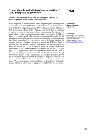 119
Temperature-dependent intracellular localization of
Tam3 transposase in Antirrhinum
Session: Understanding, preserving and using plant diversity II:
Plant adaptation, domestication and conservation
In the adaptation to the environment where the plants grow, the temperature
is one of the most important factors. In Antirrhinum, Tam3 transposition is
activated at low temperatures around 15°C, while it is strictly inhibited at
high temperatures above 25°C. Activation of Tam3 that is rapid and
reversible response to temperature change occurs during the lifetime of a
single plant. Such low-temperature-dependent transposition (LTDT) of
Tam3 is a typical example of a response to environmental stimuli. On the
other hand, transposable elements perturb the order of the host genomes, and
have been immobilized for restriction of their activities to maintain the
genome integrity. Previous reports have shown that LTDT of Tam3 is
unlinked with the known regulatory mechanisms for transposon activity.
Here, we reveal that LTDT is brought about by different subcellular
localizations of the Tam3 transposase (TPase) between the low (15°C) and
high (25°C) temperatures. The low temperature can locate the TPase in
nuclei, while the high temperature cannot locate the TPase in nuclei. At high
temperature, absence of the TPase in nuclei is caused not by nuclear export,
but by inhibition of nuclear import. Such arrest of the nuclear import did not
occur in tobacco BY-2 and onion cells, thus subcellular localizations of
Tam3 TPase is considered a unique mechanism to Antirrhinum. Our results
suggest that the LTDT of Tam3 is regulated by host factor(s) in Antirrhinum.
P 021
Kaien Fujino
Takako Uchiyama
Yuji Kishima
Kaien Fujino
Laboratory of crop physiology,
Research Faculty of Agriculture,
Hokkaido University,
Sapporo 060-8589, Japan
kaien@res.agr.hokudai.ac.jp
 