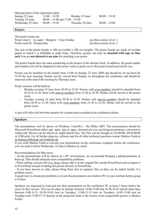 12
Opening hours of the registration desk:
Sunday 22 June: 13:00 – 19:30 Monday 23 June: 08:00 – 19:30
Tuesday 24 June: 08.00 – 11:00 and 17:00 – 19:30
Wednesday 25 June: 08:00 – 19:30 Thursday 26 June: 08:00 – 14:00
Posters
The poster rooms are:
Poster room I: La capte + Bergerie + Tour Fondue pavillon central, level -1
Poster room II: Porquerolles pavillon central, level -1
The size of the poster boards is 100 cm (width) x 200 cm (length). The poster boards are made of wooden
panels in which it is forbidden to make holes. Therefore, posters can only be attached with tape or blue
tack.You are not allowed to use pins for attaching your poster.
The poster boards have the same numbering as the posters in the abstract book. In addition, the poster author
and numbers list will be displayed in the poster room to guide you to the poster board reserved for you.
Posters can be installed on the boards from 13:00 on Sunday 22 June 2008 and should be set up latest by
10.30 the next morning. Posters can be viewed from Sunday on throughout the conference and should be
removed at the end of the meeting by Thursday noon.
Poster sessions will be held on:
- Monday evening 23 June from 20.30 to 22.30. Posters with even numbers should be attended from
20.30 to 21.30, those with uneven numbers from 21.30 to 22.30. Drinks will be served in the poster
room.
- Tuesday evening 24 June from 20.30 to 22.30. Posters with uneven numbers should be attended
from 20.30 to 21.30, those with even numbers from 21.30 to 22.30. Drinks will be served in the
poster room.
A jury will select the best three posters for a poster price awarded at the conference dinner.
Speakers
The presentations will be shown on Windows Vista-PCs / Ms Office 2007. The presentations should be
Microsoft PowerPoint either .ppt, .pptx, .pps or .ppsx, alternatively you can bring presentations converted to
Adobe pdf. Movies can be shown on Apple QuickTime. The files can be brought as CD-ROM, DVD-ROM
or USB-stick. For all further plug-ins, software and for all other technical questions contact Markus Fauth at
m.fauth@cellbiology.uni-frankfurt.de.
If you wish Markus Fauth to test-run your presentation on the conference computer before the conference,
you can send it before Wednesday 18 June to Markus by email.
Recommendations for Mac-users:
- As the presentations will be shown on a PC environment, we recommend bringing a pdf-presentation as
back-up. This should eliminate most compatibility problems.
- When editing a picture file (e.g. jpeg), please edit it on the original file outside PowerPoint and re-import it
to PowerPoint instead of editing the picture directly in PowerPoint.
- If you have movies or clips, please bring them also as separate files so they can be imbed freshly if a
problem occurs.
A good way to circumvent problems is to test the presentation on windows PC in your institute before going
to France.
Speakers are requested to load and test their presentation on the conference PC at least 2 hours before the
onset of their session. This can be done on Sunday between 14:00-15:00 and 16:30-16:45 and all other days
between 8:00–8:15; 10:30-10:45 (not on Tuesday); 13:00-13:15 (not on Tuesday); 14:45-15:00 (not on
Tuesday) and 17:00-17:15 directly at the projection desk in the lecture room (responsible person is Markus
Fauth).
 