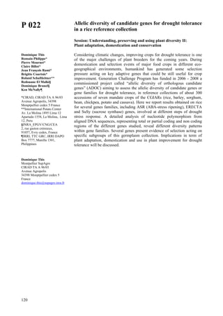 120
P 022
Dominique This
Romain Philippe*
Pierre Mournet*
Claire Billot*
Jean François Rami*
Brigitte Courtois*
Roland Schaftleitner**
Redouane El Malki§
Dominique Brunel§
Ken McNally¶
*CIRAD, CIRAD TA A 96/03
Avenue Agropolis, 34398
Monptpellier cedex 5 France
**International Potato Center
Av. La Molina 1895 Lima 12
Apartado 1558, La Molina, Lima
12, Peru
§INRA_EPGV/CNG/CEA
2, rue gaston crémieux,
91057, Evry cedex, France
¶IRRI, TTC GRC, IRRI DAPO
Box 7777, Manilla 1301,
Philippines
Dominique This
Montpellier SupAgro
CIRAD TA A 96/03
Avenue Agropolis
34398 Monptpellier cedex 5
France
dominique.this@supagro.inra.fr
Allelic diversity of candidate genes for drought tolerance
in a rice reference collection
Session: Understanding, preserving and using plant diversity II:
Plant adaptation, domestication and conservation
Considering climatic changes, improving crops for drought tolerance is one
of the major challenges of plant breeders for the coming years. During
domestication and selection events of major food crops in different eco-
geographical environments, humankind has generated some selection
pressure acting on key adaptive genes that could be still useful for crop
improvement. Generation Challenge Program has funded in 2006 - 2008 a
commissioned project called “allelic diversity of orthologous candidate
genes” (ADOC) aiming to assess the allelic diversity of candidate genes or
gene families for drought tolerance, in reference collections of about 300
accessions of seven mandate crops of the CGIARs (rice, barley, sorghum,
bean, chickpea, potato and cassava). Here we report results obtained on rice
for several genes families, including ASR (ABA-stress ripening), ERECTA
and SuSy (sucrose synthase) genes, involved at different steps of drought
stress response. A detailed analysis of nucleotide polymorphism from
aligned DNA sequences, representing total or partial coding and non coding
regions of the different genes studied, reveal different diversity patterns
within gene families. Several genes present evidence of selection acting on
specific subgroups of this germplasm collection. Implications in term of
plant adaptation, domestication and use in plant improvement for drought
tolerance will be discussed.
 