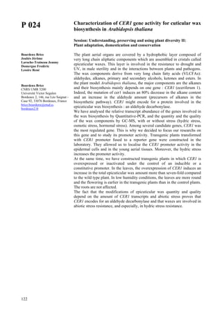 122
P 024
Bourdenx Brice
Joubès Jérôme
Laroche-Traineau Jeanny
Domergue Fredéric
Lessire René
Bourdenx Brice
CNRS UMR 5200
Université Victor Segalen
Bordeaux 2, 146, rue Léo Saignat -
Case 92, 33076 Bordeaux, France
brice.bourdenx@etud.u-
bordeaux2.fr
Characterization of CER1 gene activity for cuticular wax
biosynthesis in Arabidopsis thaliana
Session: Understanding, preserving and using plant diversity II:
Plant adaptation, domestication and conservation
The plant aerial organs are covered by a hydrophobic layer composed of
very long chain aliphatic components which are assembled in cristals called
epicuticular waxes. This layer is involved in the resistance to drought and
UV, in male sterility and in the interactions between plants and pathogens.
The wax components derive from very long chain fatty acids (VLCFAs):
aldehydes, alkanes, primary and secondary alcohols, ketones and esters. In
the plant model Arabidopsis thaliana, the major components are the alkanes
and their biosynthesis mainly depends on one gene : CER1 (eceriferum 1).
Indeed, the mutation of cer1 induces an 80% decrease in the alkane content
and an increase in the aldehyde amount (precursors of alkanes in the
biosynthetic pathway). CER1 might encode for a protein involved in the
epicuticular wax biosynthesis : an aldehyde decarbonylase.
We have analysed the relative transcript abundance of the genes involved in
the wax biosynthesis by Quantitative-PCR, and the quantity and the quality
of the wax components by GC-MS, with or without stress (hydric stress,
osmotic stress, hormonal stress). Among several candidate genes, CER1 was
the most regulated gene. This is why we decided to focus our researchs on
this gene and to study its promoter activity. Transgenic plants transformed
with CER1 promoter fused to a reporter gene were constructed in the
laboratory. They allowed us to localise the CER1 promoter activity in the
epidermal cells and in the young aerial tissues. Moreover, the hydric stress
increases the promoter activity.
At the same time, we have constructed transgenic plants in which CER1 is
overexpressed or inactivated under the control of an inducible or a
constitutive promoter. In the leaves, the overexpression of CER1 induces an
increase in the total epicuticular wax amount more than seven-fold compared
to the wild type plant. In low humidity conditions, the leaves are more round
and the flowering is earlier in the transgenic plants than in the control plants.
The roots are not affected.
The fact that the modifications of epicuticular wax quantity and quality
depend on the amount of CER1 transcripts and abiotic stress proves that
CER1 encodes for an aldehyde decarbonylase and that waxes are involved in
abiotic stress resistance, and especially, in hydric stress resistance.
 