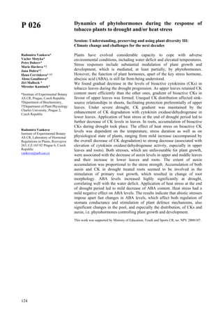 124
P 026
Radomira Vankova*
Vaclav Motyka*
Petre Dobrev*
Marie Havlova *†
Jana Dobra*†
Hana Cervinkova* ††
Alena Gaudinova*
Jiri Malbeck *
Miroslav Kaminek*
*Institute of Experimental Botany
AS CR, Prague, Czech Republic
†Department of Biochemistry,
††Department of Plant Physiology
Charles University, Prague 2,
Czech Republic
Radomira Vankova
Institute of Experimental Botany
AS CR, Laboratory of Hormonal
Regulations in Plants, Rozvojova
263, CZ-165 02 Prague 6, Czech
Republic
vankova@ueb.cas.cz
Dynamics of phytohormones during the response of
tobacco plants to drought and/or heat stress
Session: Understanding, preserving and using plant diversity III:
Climate change and challenges for the next decades
Plants have evolved considerable capacity to cope with adverse
environmental conditions, including water deficit and elevated temperatures.
Stress responses include substantial modulation of plant growth and
development, which is mediated, at least partially, by phytohormones.
However, the function of plant hormones, apart of the key stress hormone,
abscisic acid (ABA), is still far from being understood.
We found gradual decrease in the levels of bioactive cytokinins (CKs) in
tobacco leaves during the drought progression. As upper leaves retained CK
content more efficiently than the other ones, gradient of bioactive CKs in
favour of upper leaves was formed. Unequal CK distribution affected sink-
source relationships in shoots, facilitating protection preferentially of upper
leaves. Under severe drought, CK gradient was maintained by the
enhancement of CK degradation with cytokinin oxidase/dehydrogenase in
lower leaves. Application of heat stress at the end of drought period led to
further decrease of CK levels in leaves. In roots, accumulation of bioactive
CKs during drought took place. The effect of heat stress on bioactive CK
levels was dependent on the temperature, stress duration as well as on
physiological state of plants, ranging from mild increase (accompanied by
the overall decrease of CK degradation) to strong decrease (associated with
elevation of cytokinin oxidase/dehydrogenase activity, especially in upper
leaves and roots). Both stresses, which are unfavourable for plant growth,
were associated with the decrease of auxin levels in upper and middle leaves
and their increase in lower leaves and roots. The extent of auxin
accumulation was proportional to the stress strength. Accumulation of both
auxin and CK in drought treated roots seemed to be involved in the
stimulation of primary root growth, which resulted in change of root
morphology. ABA levels increased highly significantly at drought,
correlating well with the water deficit. Application of heat stress at the end
of drought period led to mild decrease of ABA content. Heat stress had a
mild negative effect on ABA levels. The results indicate that abiotic stresses
impose apart fast changes in ABA levels, which affect both regulation of
stomata conductance and stimulation of plant defence mechanisms, also
significant changes in the pool, and especially the distribution, of CKs and
auxin, i.e. phytohormones controlling plant growth and development.
This work was supported by Ministry of Education, Youth and Sports CR, no. NPV 2B06187.
 