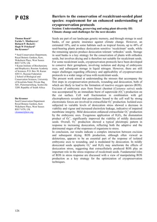126
P 028
Thomas Roach*
Farida V. Minibayeva†
Richard P. Beckett‡
Hugh W Pritchard*
Ilse Kranner*
* Seed Conservation Department,
Royal Botanic Gardens, Kew,
Wakehurst Place, West Sussex
RH17 6TN, UK
† Kazan Institute of Biochemistry
and Biophysics, Russian Academy
of Sciences, P.O. Box 30, Kazan
420111, Russian Federation
‡ School of Biological and
Conservation Sciences, University
of KwaZulu-Natal, Private Bag
X01, Pietermaritzburg, Scottsville
3209, Republic of South Africa
Ilse Kranner
Seed Conservation Department
Royal Botanic Gardens, Kew
Wakehurst Place, West Sussex
RH17 6TN, UK
i.kranner@kew.org
Barriers to the conservation of recalcitrant-seeded plant
species: requirement for an enhanced understanding of
cryopreservation protocols
Session: Understanding, preserving and using plant diversity III:
Climate change and challenges for the next decades
Seeds are part of our landscape genetic memory, and through storage in seed
banks, of our genetic insurance against climate change. However, an
estimated 10%, and in some habitats such as tropical forests, up to 48% of
seed-bearing plants produce desiccation sensitive ‘recalcitrant’ seeds, while
the remaining species produce desiccation tolerant ‘orthodox’ seeds. Storage
in seed banks is a key strategy for the conservation of plants with orthodox
seeds, but involves drying and is therefore not suitable for recalcitrant seeds.
For some recalcitrant seeds, cryopreservation protocols have been developed
to conserve their germplasm, involving isolation and drying of embryonic
axes, and subsequent storage in liquid nitrogen. However, there are still
major challenges regarding efficiency and applicability of cryopreservation
protocols to a wider range of taxa with recalcitrant seeds.
The present work aimed at understanding the stresses that accompany the
first steps in cryopreservation protocols, wounding and desiccation, both of
which are likely to lead to the formation of reactive oxygen species (ROS).
Excision of embryonic axes from Sweet chestnut (Castanea sativa) seeds
was accompanied by an immediate burst of superoxide (O2
•-
) production on
the cut surface. Cell wall fractionation in combination with gel
electrophoresis revealed that peroxidases bound to the cell wall by strong
electrostatic forces are involved in extracellular O2
•-
production. Isolated axes
subjected to variable levels of desiccation stress showed a decrease in
viability and vigour and increased electrolyte leakage, indicative of impaired
membrane integrity. Mild desiccation enhanced extracellular O2
•-
production
by the embryonic axes. Exogenous application of H2O2, the dismutation
product of O2
•-
, significantly improved the viability of mildly desiccated
seeds. Overall, O2
•-
production showed a typical pleiotropic pattern in
response to increasing desiccation, reflecting both the adaptive and the
detrimental stages of the responses of organisms to stress.
In conclusion, our results indicate a complex interaction between excision
and subsequent drying. ROS production, although often viewed as
deleterious, appears to be an essential part of the response of isolated
embryonic axes to wounding, and is modulated by desiccation. In mildly
desiccated seeds apoplastic O2
•-
and H2O2 may ameliorate the effects of
desiccation stress, suggesting that extracellularly produced ROS play an
important role in the stress response of recalcitrant seeds. Fundamental roles
of ROS in stress response are discussed with a view of manipulating ROS
production as a key strategy for the optimization of cryopreservation
techniques.
 