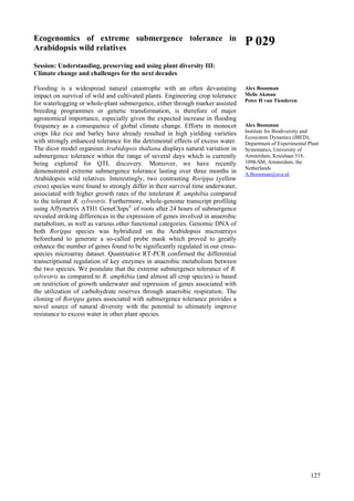 127
Ecogenomics of extreme submergence tolerance in
Arabidopsis wild relatives
Session: Understanding, preserving and using plant diversity III:
Climate change and challenges for the next decades
Flooding is a widespread natural catastrophe with an often devastating
impact on survival of wild and cultivated plants. Engineering crop tolerance
for waterlogging or whole-plant submergence, either through marker assisted
breeding programmes or genetic transformation, is therefore of major
agronomical importance, especially given the expected increase in flooding
frequency as a consequence of global climate change. Efforts in monocot
crops like rice and barley have already resulted in high yielding varieties
with strongly enhanced tolerance for the detrimental effects of excess water.
The dicot model organism Arabidopsis thaliana displays natural variation in
submergence tolerance within the range of several days which is currently
being explored for QTL discovery. Moreover, we have recently
demonstrated extreme submergence tolerance lasting over three months in
Arabidopsis wild relatives. Interestingly, two contrasting Rorippa (yellow
cress) species were found to strongly differ in their survival time underwater,
associated with higher growth rates of the intolerant R. amphibia compared
to the tolerant R. sylvestris. Furthermore, whole-genome transcript profiling
using Affymetrix ATH1 GeneChips©
of roots after 24 hours of submergence
revealed striking differences in the expression of genes involved in anaerobic
metabolism, as well as various other functional categories. Genomic DNA of
both Rorippa species was hybridized on the Arabidopsis microarrays
beforehand to generate a so-called probe mask which proved to greatly
enhance the number of genes found to be significantly regulated in our cross-
species microarray dataset. Quantitative RT-PCR confirmed the differential
transcriptional regulation of key enzymes in anaerobic metabolism between
the two species. We postulate that the extreme submergence tolerance of R.
sylvestris as compared to R. amphibia (and almost all crop species) is based
on restriction of growth underwater and repression of genes associated with
the utilization of carbohydrate reserves through anaerobic respiration. The
cloning of Rorippa genes associated with submergence tolerance provides a
novel source of natural diversity with the potential to ultimately improve
resistance to excess water in other plant species.
P 029
Alex Boonman
Melis Akman
Peter H van Tienderen
Alex Boonman
Institute for Biodiversity and
Ecosystem Dynamics (IBED),
Department of Experimental Plant
Systematics, University of
Amsterdam, Kruislaan 318,
1098-SM, Amsterdam, the
Netherlands
A.Boonman@uva.nl
 