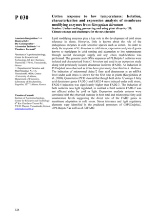128
P 030
Anastasia Kargiotidou *++
Dimitra Deli +
Dia Galanopoulou+
Athanasios Tsaftaris *++
Theodora Farmaki*
*Institute of Agrobiotechnology,
Center for Research and
Technology, 6th km Charilaou -
Thermi Rd. 570 01, Thessaloniki,
Greece
++Department of Genetics and
Plant breeding, AUTH,
Thessaloniki 54006, Greece
+University of Athens,
Department of Chemistry,
Laboratory of Biochemistry,
Zografou, 15771 Athens, Greece.
Theodora Farmaki
Institute of Agrobiotechnology,
Centre for Research and Technology
6th
Km Charilaou-Thermi Rd.,
570 01 Thermi, Thessaloniki, Greece.
mfarmaki@certh.gr
Cotton response to low temperatures: Isolation,
characterization and expression analysis of membrane
modifying enzymes from Gossypium hirsutum
Session: Understanding, preserving and using plant diversity III:
Climate change and challenges for the next decades
Lipid modifying enzymes play a key role in the development of cold stress
tolerance in plants. However, little is known about the role of the
endogenous enzymes in cold sensitive species such as cotton. In order to
study the response of G. hirsutum to cold stress, expression analysis of genes
known to participate in cold sensing and adaptation to low temperatures
through second messenger supply and acyl chain modifications was
performed. The genomic and cDNA sequences of PLDalpha1 isoforms were
isolated and characterized from G. hirsutum and used in an expression study
along with previously isolated desaturase isoforms (FAD2). An induction in
PLDalpha1 was observed as it has been previously described in A. thaliana.
The induction of microsomal delta12 fatty acid desaturases at an mRNA
level under cold stress is shown for the first time in plants (Kargiotidou et
al., 2008). Quantitative PCR showed that though both delta 12 omega 6 fatty
acid desaturase genes FAD2-3 and FAD2-4 were induced under cold stress,
FAD2-4 induction was significantly higher than FAD2-3. The induction of
both isoforms was light regulated, in contrast a third isoform FAD2-2 was
not affected either by cold or light. Expression analysis patterns were
correlated with the observed increase in both total and microsomal fatty acid
unsaturation levels suggesting the direct role of the FAD2 genes in
membrane adaptation to cold stress. Stress tolerance and light regulatory
elements were identified in the predicted promoters of GhPLDalpha1,
AtPLDalpha1 as well as of GhFAD2.
 
