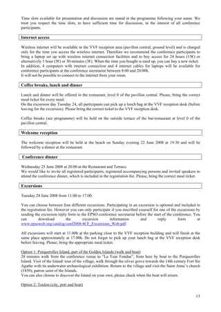 13
Time slots available for presentation and discussion are stated in the programme following your name. We
trust you respect the time slots, to have sufficient time for discussion, in the interest of all conference
participants.
Internet access
Wireless internet will be available in the VVF reception area (pavillon central, ground level) and is charged
only for the time you access the wireless internet. Therefore we recommend the conference participants to
bring a laptop set up with wireless internet connection facilities and to buy access for 24 hours (15€) or
alternatively 1 hour (5€) or 30 minutes (3€). When the time you bought is used up, you can buy a new ticket.
In addition, 4 computers with internet connection and 4 internet cables for laptops will be available for
conference participants at the conference secretariat between 8:00 and 20:00h.
It will not be possible to connect to the internet from your room.
Coffee breaks, lunch and dinner
Lunch and dinner will be offered in the restaurant, level 0 of the pavillon central. Please, bring the correct
meal ticket for every meal.
On the excursion day Tuesday 24, all participants can pick up a lunch bag at the VVF reception desk (before
leaving for the excursion). Please bring the correct ticket to the VVF reception desk.
Coffee breaks (see programme) will be held on the outside terrace of the bar/restaurant at level 0 of the
pavillon central.
Welcome reception
The welcome reception will be held at the beach on Sunday evening 22 June 2008 at 19:30 and will be
followed by a dinner at the restaurant.
Conference dinner
Wednesday 25 June 2008 at 20:00 at the Restaurant and Terrace.
We would like to invite all registered participants, registered accompanying persons and invited speakers to
attend the conference dinner, which is included in the registration fee. Please, bring the correct meal ticket.
Excursions
Tuesday 24 June 2008 from 11:00 to 17:00.
You can choose between four different excursions. Participating in an excursion is optional and included in
the registration fee. However you can only participate if you inscribed yourself for one of the excursions by
sending the excursion reply form to the EPSO conference secretariat before the start of the conference. You
can download the excursion information and reply form at
www.epsoweb.org/catalog/conf2008/4CF_Excursions_Web.pdf.
All excursions will start at 11.00h at the parking close to the VVF reception building and will finish at the
same place approximately at 17.00h. Do not forget to pick up your lunch bag at the VVF reception desk
before leaving. Please, bring the appropriate meal ticket.
Option 1: Porquerolles Island, part of the Golden Islands (walk and boat)
20 minutes walk from the conference venue to “La Tour Fondue”, from here by boat to the Porquerolles
Island. Visit of the Island: tour of the village, walk through the oliver grove towards the 14th century Fort Ste
Agathe with its underwater archaeological exhibition. Return to the village and visit the Saint Anne’s church
(1850), patron saint of the Islands.
You can also choose to discover the Island on your own, please check when the boat will return.
Option 2: Toulon (city, port and boat)
 
