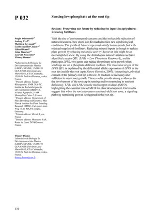 130
P 032
Sergio Svistoonoff*1
Audrey Creff*
Matthieu Reymond*2
Cécile Sigoillot-Claude*3
Lilian Ricaud*
Aline Blanchet*4
Laurent Nussaume*
Thierry Desnos*
*Laboratoire de Biologie du
Développement des Plantes
(LBDP), SBVME, UMR6191
CEA/CNRS/Université Aix-
Marseille-II, CEA Cadarache,
13108 St Paul-lez-Durance, cedex,
France.
1
Present address: Équipe
Rhizogenèse, UMR DIA-PC,
Institut de Recherche pour le
Développement (IRD) 911,
Avenue Agropolis, 34394
Montpellier Cedex 5, France.
2
Present address: Department of
Plant Breeding and Genetics, Max
Planck Institute for Plant Breeding
Research (MPIZ), Carl-von-Linné-
Weg 10, D-50829 Cologne,
Germany.
3
Present address: Merial, Lyon,
France
4
Present address: Monsanto SAS,
Route de Crest, 26740 Sauzet,
France.
Thierry Desnos
Laboratoire de Biologie du
Développement des Plantes
(LBDP), SBVME, UMR6191
CEA/CNRS/Université Aix-
Marseille-II, CEA Cadarache,
13108 St Paul-lez-Durance, cedex,
France.
thierry.desnos@cea.fr
Sensing low-phosphate at the root tip
Session: Preserving our future by reducing the inputs in agriculture:
Reducing fertilisers
With the rise of environmental concerns and the ineluctable reduction of
natural resources, new crops will be needed to face new agrobiological
conditions. The yields of future crops must satisfy human needs, but with
reduced supplies of fertilizers. Reducing mineral inputs is though to reduce
plant growth by reducing metabolic activity, however this might be an
oversimplified view. By using the Arabidopsis natural variation we have
identified a major QTL (LPR1 = Low Phosphate Response1), and its
paralogue LPR2, two genes that reduce the primary root growth when
seedlings are on a phosphate-deficient medium. The molecular origin of the
LPR1 QTL is explained by the differential allelic expression of LPR1 in the
root tip (mainly the root cap) (Nature Genetics, 2007). Interestingly, physical
contact of the primary root tip with low-Pi medium is necessary and
sufficient to arrest root growth. These results provide strong evidences for
the involvement of the root cap in sensing and/or responding to nutrient
deficiency. LPR1 and LPR2 encode multicopper oxidases (MCO),
highlighting the essential role of MCO for plant development. Our results
suggest that when the root encounters a mineral-deficient zone, a signaling
pathway restraining growth is triggered in the root tip.
 
