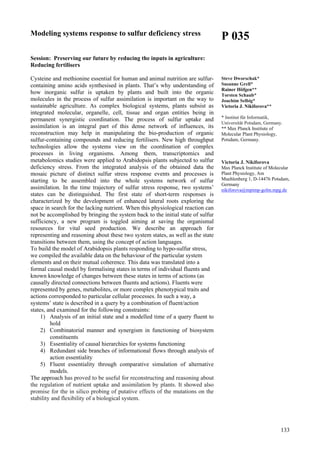 133
Modeling systems response to sulfur deficiency stress
Session: Preserving our future by reducing the inputs in agriculture:
Reducing fertilisers
Cysteine and methionine essential for human and animal nutrition are sulfur-
containing amino acids synthesised in plants. That’s why understanding of
how inorganic sulfur is uptaken by plants and built into the organic
molecules in the process of sulfur assimilation is important on the way to
sustainable agriculture. As complex biological systems, plants subsist as
integrated molecular, organelle, cell, tissue and organ entities being in
permanent synergistic coordination. The process of sulfur uptake and
assimilation is an integral part of this dense network of influences, its
reconstruction may help in manipulating the bio-production of organic
sulfur-containing compounds and reducing fertilisers. New high throughput
technologies allow the systems view on the coordination of complex
processes in living organisms. Among them, transcriptomics and
metabolomics studies were applied to Arabidopsis plants subjected to sulfur
deficiency stress. From the integrated analysis of the obtained data the
mosaic picture of distinct sulfur stress response events and processes is
starting to be assembled into the whole systems network of sulfur
assimilation. In the time trajectory of sulfur stress response, two systems’
states can be distinguished. The first state of short-term responses is
characterized by the development of enhanced lateral roots exploring the
space in search for the lacking nutrient. When this physiological reaction can
not be accomplished by bringing the system back to the initial state of sulfur
sufficiency, a new program is toggled aiming at saving the organismal
resources for vital seed production. We describe an approach for
representing and reasoning about these two system states, as well as the state
transitions between them, using the concept of action languages.
To build the model of Arabidopsis plants responding to hypo-sulfur stress,
we compiled the available data on the behaviour of the particular system
elements and on their mutual coherence. This data was translated into a
formal causal model by formalising states in terms of individual fluents and
known knowledge of changes between these states in terms of actions (as
causally directed connections between fluents and actions). Fluents were
represented by genes, metabolites, or more complex phenotypical traits and
actions corresponded to particular cellular processes. In such a way, a
systems’ state is described in a query by a combination of fluent/action
states, and examined for the following constraints:
1) Analysis of an initial state and a modelled time of a query fluent to
hold
2) Combinatorial manner and synergism in functioning of biosystem
constituents
3) Essentiality of causal hierarchies for systems functioning
4) Redundant side branches of informational flows through analysis of
action essentiality
5) Fluent essentiality through comparative simulation of alternative
models.
The approach has proved to be useful for reconstructing and reasoning about
the regulation of nutrient uptake and assimilation by plants. It showed also
promise for the in silico probing of putative effects of the mutations on the
stability and flexibility of a biological system.
P 035
Steve Dworschak*
Susanne Grell*
Rainer Höfgen**
Torsten Schaub*
Joachim Selbig*
Victoria J. Nikiforova**
* Institut für Informatik,
Universität Potsdam, Germany.
** Max Planck Institute of
Molecular Plant Physiology,
Potsdam, Germany.
Victoria J. Nikiforova
Max Planck Institute of Molecular
Plant Physiology, Am
Muehlenberg 1, D-14476 Potsdam,
Germany
nikiforova@mpimp-golm.mpg.de
 