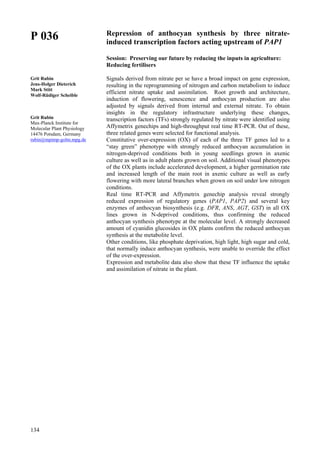 134
P 036
Grit Rubin
Jens-Holger Dieterich
Mark Stitt
Wolf-Rüdiger Scheible
Grit Rubin
Max-Planck Institute for
Molecular Plant Physiology
14476 Potsdam, Germany
rubin@mpimp-golm.mpg.de
Repression of anthocyan synthesis by three nitrate-
induced transcription factors acting upstream of PAP1
Session: Preserving our future by reducing the inputs in agriculture:
Reducing fertilisers
Signals derived from nitrate per se have a broad impact on gene expression,
resulting in the reprogramming of nitrogen and carbon metabolism to induce
efficient nitrate uptake and assimilation. Root growth and architecture,
induction of flowering, senescence and anthocyan production are also
adjusted by signals derived from internal and external nitrate. To obtain
insights in the regulatory infrastructure underlying these changes,
transcription factors (TFs) strongly regulated by nitrate were identified using
Affymetrix genechips and high-throughput real time RT-PCR. Out of these,
three related genes were selected for functional analysis.
Constitutive over-expression (OX) of each of the three TF genes led to a
“stay green” phenotype with strongly reduced anthocyan accumulation in
nitrogen-deprived conditions both in young seedlings grown in axenic
culture as well as in adult plants grown on soil. Additional visual phenotypes
of the OX plants include accelerated development, a higher germination rate
and increased length of the main root in axenic culture as well as early
flowering with more lateral branches when grown on soil under low nitrogen
conditions.
Real time RT-PCR and Affymetrix genechip analysis reveal strongly
reduced expression of regulatory genes (PAP1, PAP2) and several key
enzymes of anthocyan biosynthesis (e.g. DFR, ANS, AGT, GST) in all OX
lines grown in N-deprived conditions, thus confirming the reduced
anthocyan synthesis phenotype at the molecular level. A strongly decreased
amount of cyanidin glucosides in OX plants confirm the reduced anthocyan
synthesis at the metabolite level.
Other conditions, like phosphate deprivation, high light, high sugar and cold,
that normally induce anthocyan synthesis, were unable to override the effect
of the over-expression.
Expression and metabolite data also show that these TF influence the uptake
and assimilation of nitrate in the plant.
 