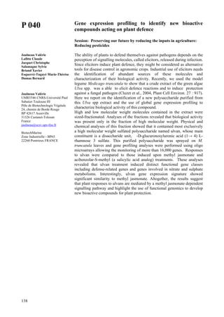 138
P 040
Jaulneau Valérie
Lafitte Claude
Jacquet Christophe
Salamagne Sylvie
Briand Xavier
Esquerré-Tugayé Marie-Thérèse
Dumas Bernard
Jaulneau Valérie
UMR5546 CNRS-Université Paul
Sabatier Toulouse III
Pôle de Biotechnologie Végétale
24, chemin de Borde Rouge
BP 42617 Auzeville
31326 Castanet-Tolosan
France
jaulneau@scsv.ups-tlse.fr
BiotechMarine
Zone Industrielle - BP65
22260 Pontrieux FRANCE
Gene expression profiling to identify new bioactive
compounds acting on plant defence
Session: Preserving our future by reducing the inputs in agriculture:
Reducing pesticides
The ability of plants to defend themselves against pathogens depends on the
perception of signalling molecules, called elicitors, released during infection.
Since elicitors induce plant defence, they might be considered as alternative
tools for disease control in agronomic crops. Industrial use of elicitors needs
the identification of abundant sources of these molecules and
characterization of their biological activity. Recently, we used the model
legume Medicago truncatula to show that a crude extract of the green algae
Ulva spp. was a able to elicit defence reactions and to induce protection
against a fungal pathogen (Cluzet et al., 2004, Plant Cell Environ. 27 : 917).
Here we report on the identification of a new polysaccharide purified from
this Ulva spp extract and the use of global gene expression profiling to
characterize biological activity of this compound.
High and low molecular weight molecules contained in the extract were
sized-fractionated. Analyses of the fractions revealed that biological activity
was present only in the fraction of high molecular weight. Physical and
chemical analyses of this fraction showed that it contained most exclusively
a high molecular weight sulfated polysaccharide named ulvan, whose main
constituent is a disaccharide unit, -D-glucuronosyluronic acid (1→ 4) L-
rhamnose 3 sulfate. This purified polysaccharide was sprayed on M.
truncatula leaves and gene profiling analyses were performed using oligo
microarrays allowing the monitoring of more than 16,000 genes. Responses
to ulvan were compared to those induced upon methyl jasmonate and
acibenzolar-S-methyl (a salicylic acid analog) treatments. These analyses
revealed that ulvan treatment induced distinct functional gene classes
including defense-related genes and genes involved in nitrate and sulphate
metabolisms. Interestingly, ulvan gene expression signature showed
significant similarity to methyl jasmonate. Altogether, the results suggest
that plant responses to ulvans are mediated by a methyl jasmonate dependent
signalling pathway and highlight the use of functional genomics to develop
new bioactive compounds for plant protection.
 