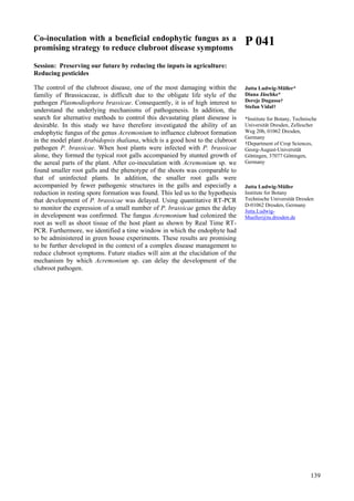 139
Co-inoculation with a beneficial endophytic fungus as a
promising strategy to reduce clubroot disease symptoms
Session: Preserving our future by reducing the inputs in agriculture:
Reducing pesticides
The control of the clubroot disease, one of the most damaging within the
familiy of Brassicaceae, is difficult due to the obligate life style of the
pathogen Plasmodiophora brassicae. Consequently, it is of high interest to
understand the underlying mechanisms of pathogenesis. In addition, the
search for alternative methods to control this devastating plant diesease is
desirable. In this study we have therefore investigated the ability of an
endophytic fungus of the genus Acremonium to influence clubroot formation
in the model plant Arabidopsis thaliana, which is a good host to the clubroot
pathogen P. brassicae. When host plants were infected with P. brassicae
alone, they formed the typical root galls accompanied by stunted growth of
the aereal parts of the plant. After co-inoculation with Acremonium sp. we
found smaller root galls and the phenotype of the shoots was comparable to
that of uninfected plants. In addition, the smaller root galls were
accompanied by fewer pathogenic structures in the galls and especially a
reduction in resting spore formation was found. This led us to the hypothesis
that development of P. brassicae was delayed. Using quantitative RT-PCR
to monitor the expression of a small number of P. brassicae genes the delay
in development was confirmed. The fungus Acremonium had colonized the
root as well as shoot tissue of the host plant as shown by Real Time RT-
PCR. Furthermore, we identified a time window in which the endophyte had
to be administered in green house experiments. These results are promising
to be further developed in the context of a complex disease management to
reduce clubroot symptoms. Future studies will aim at the elucidation of the
mechanism by which Acremonium sp. can delay the development of the
clubroot pathogen.
P 041
Jutta Ludwig-Müller*
Diana Jäschke*
Dereje Dugassa†
Stefan Vidal†
*Institute for Botany, Technische
Universität Dresden, Zellescher
Weg 20b, 01062 Dresden,
Germany
†Department of Crop Sciences,
Georg-August-Universität
Göttingen, 37077 Göttingen,
Germany
Jutta Ludwig-Müller
Institute for Botany
Technische Universität Dresden
D-01062 Dresden, Germany
Jutta.Ludwig-
Mueller@tu.dresden.de
 