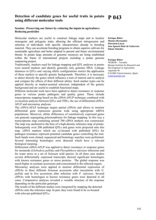 141
Detection of candidate genes for useful traits in potato
using different molecular tools
Session: Preserving our future by reducing the inputs in agriculture:
Reducing pesticides
Molecular markers are useful to construct linkage maps and to localize
monogenic and polygenic traits, allowing the efficient introgression and
selection of individuals with specific characteristics already in breeding
material. They can accelerate breeding programs to obtain superior cultivars for
sustainable agriculture and better adapted to present and future environmental
threats. In potato large amounts of genomic resources are being established
within the frame of international projects including a potato genome
sequencing project.
Traditionally, markers used for linkage mapping and QTL analyses in potato
were neutral markers and identify generally only genomic DNA. Linkage
distances to QTLs and varying allelic configurations restrict the application
of these markers to specific genetic backgrounds. Therefore, it is necessary
to detect directly the genes which influence a trait of interest and to analyze
and compare the effects of their different alleles. Such marker types can be
applied directly in marker-assisted selection, independent of the genetic
background and are useful to establish functional maps.
Different molecular tools have been applied to detect resistance or response
genes to various potato pathogens and quality genes. These include
transcriptome mapping based on the cDNA-AFLP technique combined with
co-location analyses between QTLs and TDFs, the use of differential cDNA-
AFLP and microarray analyses.
The cDNA-AFLP technique targets partial cDNAs and allows to monitor
differential gene expression genome wide using appropriate mRNA
populations. Moreover, allelic differences of constitutively expressed genes
can generate segregating polymorphisms for linkage mapping. In this way a
transcriptome map containing around 700 cDNA markers was constructed.
The map was anchored to the bins of a high-density reference map of potato.
Subsequently over 200 published QTLs and genes were projected onto this
map. cDNA markers which are co-located with published QTLs for
pathogen resistance represent potential candidate genes controlling the trait.
Such bands were cloned, sequenced and homology searches were performed.
Several interesting homologies were detected which have a relevant
biological meaning.
Differential cDNA-AFLP was applied to detect resistance or response genes
for nematode (Globodera pallida) and Phytophthora infestans infections and
for water stress in a set of Solanum wild species. In all three case studies
several differentially expressed transcripts showed significant homologies
with known resistance genes or stress proteins. The global response was
much higher in resistant accessions and concentrated in the infected organs.
Microarray analyses were applied to monitor differential expression of
cDNAs in three different Solanum accessions after inoculation with G.
pallida and in five accessions after infection with P. infestans. Several
cDNAs with homologies to known resistance genes were detected in all
cases. Comparative analyses revealed a variable structure of the response
depending on the particular genotype.
The results of the different studies were integrated by mapping the detected
cDNAs onto the reference map. In part, they were found to be co-located
with relevant published QTLs.
P 043
Enrique Ritter
Monica Hernandez
Florencia Lucca
Jose Ignacio Ruiz de Galarreta
Isbene Sánchez
Enrique Ritter
NEIKER – Tecnalia
Basque Institute for Research and
Development in Agriculture
Apartado 46
E-01080 Vitoria-Gasteiz, Spain
eritter@neiker.net
 