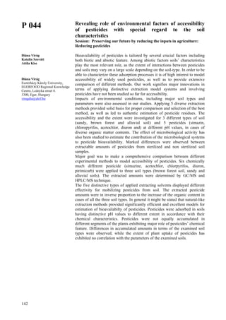 142
P 044
Diána Virág
Katalin Szováti
Attila Kiss
Diána Virág
Eszterházy Károly University,
EGERFOOD Regional Knowledge
Centre, Leányka street 6.
3300, Eger, Hungary
viragdia@ektf.hu
Revealing role of environmental factors of accessibility
of pesticides with special regard to the soil
characteristics
Session: Preserving our future by reducing the inputs in agriculture:
Reducing pesticides
Bioavailability of pesticides is tailored by several crucial factors including
both biotic and abiotic feature. Among abiotic factors soils’ characteristics
play the most relevant role, as the extent of interactions between pesticides
and soils may vary on a large scale depending on the soil-type. In order to be
able to characterize these adsorption processes it is of high interest to model
accessibility of widely used pesticides, as well as to provide extensive
comparison of different methods. Our work signifies major innovations in
terms of applying distinctive extraction model systems and involving
pesticides have not been studied so far for accessibility.
Impacts of environmental conditions, including major soil types and
parameters were also assessed in our studies. Applying 5 diverse extraction
methods provided solid basis for proper comparison and selection of the best
method, as well as led to authentic estimation of pesticide residues. The
accessibility and the extent were investigated for 3 different types of soil
(sandy, brown forest and alluvial soil) and 5 pesticides (simazin,
chloropyrifos, acetochlor, diuron and) at different pH values, in cases of
diverse organic matter contents. The effect of microbiological activity has
also been studied to estimate the contribution of the microbiological systems
to pesticide bioavailability. Marked differences were observed between
extractable amounts of pesticides from sterilized and non sterilized soil
samples.
Major goal was to make a comprehensive comparison between different
experimental methods to model accessibility of pesticides. Six chemically
much different pesticide (simazine, acetochlor, chlorpyrifos, diuron,
pirimicarb) were applied to three soil types (brown forest soil, sandy and
alluvial soils). The extracted amounts were determined by GC/MS and
HPLC/MS technique.
The five distinctive types of applied extracting solvents displayed different
effectivity for mobilizing pesticides from soil. The extracted pesticide
amounts were in inverse proportion to the increase of the organic content in
cases of all the three soil types. In general it might be stated that natural-like
extraction methods provided significantly efficient and excellent models for
estimation of bioavailabilty of pesticides. Pesticides were adsorbed in soils
having distinctive pH values to different extent in accordance with their
chemical characteristics. Pesticides were not equally accumulated in
different segments of the plants exhibiting major role of pesticides’ chemical
feature. Differences in accumulated amounts in terms of the examined soil
types were observed, while the extent of plant uptake of pesticides has
exhibited no correlation with the parameters of the examined soils.
 