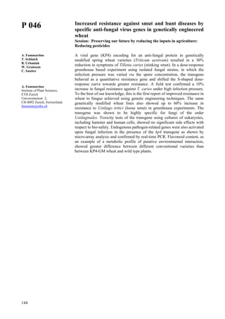144
P 046
A. Fammartino
T. Schlaich
B. Urbaniak
W. Gruissem
C. Sautter
A. Fammartino
Institute of Plant Sciences,
ETH Zurich
Universitaetsstr. 2,
CH-8092 Zurich, Switzerland.
fammarta@ethz.ch
Increased resistance against smut and bunt diseases by
specific anti-fungal virus genes in genetically engineered
wheat
Session: Preserving our future by reducing the inputs in agriculture:
Reducing pesticides
A viral gene (KP4) encoding for an anti-fungal protein in genetically
modified spring wheat varieties (Triticum aestivum) resulted in a 30%
reduction in symptoms of Tilletia caries (stinking smut). In a dose-response
greenhouse based experiment using isolated fungal strains, in which the
infection pressure was varied via the spore concentration, the transgene
behaved as a quantitative resistance gene and shifted the S-shaped dose-
response curve towards greater resistance. A field test confirmed a 10%
increase in fungal resistance against T. caries under high infection pressure.
To the best of our knowledge, this is the first report of improved resistance in
wheat to fungus achieved using genetic engineering techniques. The same
genetically modified wheat lines also showed up to 60% increase in
resistance to Ustilago tritici (loose smut) in greenhouse experiments. The
transgene was shown to be highly specific for fungi of the order
Ustilaginales. Toxicity tests of the transgene using cultures of eukaryotes,
including hamster and human cells, showed no significant side effects with
respect to bio-safety. Endogenous pathogen-related genes were also activated
upon fungal infection in the presence of the kp4 transgene as shown by
micro-array analysis and confirmed by real-time PCR. Flavonoid content, as
an example of a metabolic profile of putative environmental interaction,
showed greater difference between different conventional varieties than
between KP4-GM wheat and wild type plants.
 