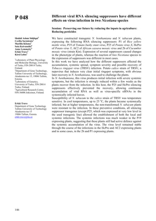 146
P 048
Shahid Aslam Siddiqui1
Cecilia Sarmiento2
Mariliis Kiisma2
Satu Koivumäki3
Anne Lemmetty4
Erkki Truve2
Kirsi Lehto1
1
Laboratory of Plant Physiology
and Molecular Biology, University
of Turku, FIN-20014 Turku,
Finland.
2
Department of Gene Technology,
Tallinn University of Technology,
Akadeemia tee 15, 19086 Tallinn,
Estonia.
3
Laboratory of Genetics,
University of Turku, FIN-20014
Turku, Finland.
4
Agricultural Research Centre,
FIN-36000 Jokioinen, Finland.
Erkki Truve
Department of Gene Technology
Tallinn University of Technology
Akadeemia tee 15
19086 Tallinn, Estonia.
erkki.truve@ttu.ee
Different viral RNA silencing suppressors have different
effects on virus infection in two Nicotiana species
Session: Preserving our future by reducing the inputs in agriculture:
Reducing pesticides
We have constructed transgenic N. benthamiana and N. tabacum plants,
expressing the following RNA silencing suppressors: P1 of Rice yellow
mottle virus, P19 of Tomato bushy stunt virus, P25 of Potato virus X, HcPro
of Potato virus Y, AC2 of African cassava mosaic virus and 2b of Cucumber
mosaic virus (strain Kin). Expression of several suppressors caused changes
in the phenotype of plants, whereas the reaction of two Nicotiana species to
the expression of suppressors was different in most cases.
In this work we have analyzed how the different suppressors affected the
accumulation, systemic spread, symptom severity and possible recovery of
Tobacco ringspot virus (TRSV) infection. Potato calico strain of TRSV, a
nepovirus that induces very clear initial ringspot symptoms, with obvious
later recovery in N. benthamiana, was used to challenge the plants.
In N. benthamiana, this virus produces initial infection with severe systemic
symptoms, but the infection is strongly reduced within a few weeks as the
plants recover from the infection. In this host, the P25 and HcPro silencing
suppressors effectively prevented the recovery, allowing continuous
accumulation of viral RNA as well as virus-specific siRNAs in the
systemically infected leaves.
Susceptibility of N. tabacum to the calico strain of TRSV was temperature
sensitive. In cool temperatures, up to 25 o
C, the plants became systemically
infected, but at higher temperatures, the non-transformed N. tabacum plants
were resistant to the infection. In these preventive conditions, all silencing
suppressor transgenes (except P25, which was expressed at very low level in
the used transgenic line) allowed the establishment of both the local and
systemic infections. The systemic infections was much weaker in the P19
expressing plants, suggesting that these plants still had active defence against
the systemic accumulation of the virus. The virus level remained stable
through the course of the infections in the HcPro and AC2 expressing plants
and in some cases, in the 2b and P1 expressing plants.
 