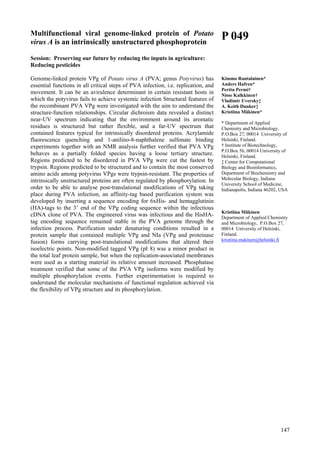 147
Multifunctional viral genome-linked protein of Potato
virus A is an intrinsically unstructured phosphoprotein
Session: Preserving our future by reducing the inputs in agriculture:
Reducing pesticides
Genome-linked protein VPg of Potato virus A (PVA; genus Potyvirus) has
essential functions in all critical steps of PVA infection, i.e. replication, and
movement. It can be an avirulence determinant in certain resistant hosts in
which the potyvirus fails to achieve systemic infection Structural features of
the recombinant PVA VPg were investigated with the aim to understand the
structure-function relationships. Circular dichroism data revealed a distinct
near-UV spectrum indicating that the environment around its aromatic
residues is structured but rather flexible, and a far-UV spectrum that
contained features typical for intrinsically disordered proteins. Acrylamide
fluorescence quenching and 1-anilino-8-naphthalene sulfonate binding
experiments together with an NMR analysis further verified that PVA VPg
behaves as a partially folded species having a loose tertiary structure.
Regions predicted to be disordered in PVA VPg were cut the fastest by
trypsin. Regions predicted to be structured and to contain the most conserved
amino acids among potyvirus VPgs were trypsin-resistant. The properties of
intrinsically unstructured proteins are often regulated by phosphorylation. In
order to be able to analyse post-translational modifications of VPg taking
place during PVA infection, an affinity-tag based purification system was
developed by inserting a sequence encoding for 6xHis- and hemagglutinin
(HA)-tags to the 3’ end of the VPg coding sequence within the infectious
cDNA clone of PVA. The engineered virus was infectious and the HisHA-
tag encoding sequence remained stable in the PVA genome through the
infection process. Purification under denaturing conditions resulted in a
protein sample that contained multiple VPg and NIa (VPg and proteinase
fusion) forms carrying post-translational modifications that altered their
isoelectric points. Non-modified tagged VPg (pI 8) was a minor product in
the total leaf protein sample, but when the replication-associated membranes
were used as a starting material its relative amount increased. Phosphatase
treatment verified that some of the PVA VPg isoforms were modified by
multiple phosphorylation events. Further experimentation is required to
understand the molecular mechanisms of functional regulation achieved via
the flexibility of VPg structure and its phosphorylation.
P 049
Kimmo Rantalainen*
Anders Hafren*
Perttu Permi†
Nisse Kalkkinen†
Vladimir Uversky‡
A. Keith Dunker‡
Kristiina Mäkinen*
* Department of Applied
Chemistry and Microbiology,
P.O.Box 27, 00014 University of
Helsinki, Finland.
† Institute of Biotechnology,
P.O.Box 56, 00014 University of
Helsinki, Finland.
‡ Center for Computational
Biology and Bioinformatics,
Department of Biochemistry and
Molecular Biology, Indiana
University School of Medicine,
Indianapolis, Indiana 46202, USA
Kristiina Mäkinen
Department of Applied Chemistry
and Microbiology, P.O.Box 27,
00014 University of Helsinki,
Finland.
kristiina.makinen@helsinki.fi
 
