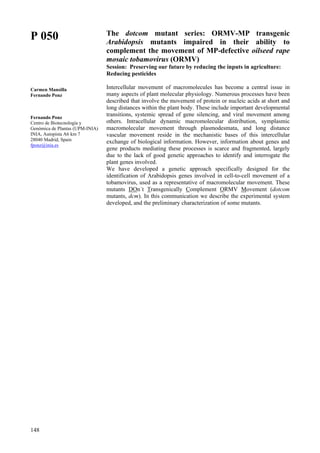 148
P 050
Carmen Mansilla
Fernando Ponz
Fernando Ponz
Centro de Biotecnología y
Genómica de Plantas (UPM-INIA)
INIA, Autopista A6 km 7
28040 Madrid, Spain
fponz@inia.es
The dotcom mutant series: ORMV-MP transgenic
Arabidopsis mutants impaired in their ability to
complement the movement of MP-defective oilseed rape
mosaic tobamovirus (ORMV)
Session: Preserving our future by reducing the inputs in agriculture:
Reducing pesticides
Intercellular movement of macromolecules has become a central issue in
many aspects of plant molecular physiology. Numerous processes have been
described that involve the movement of protein or nucleic acids at short and
long distances within the plant body. These include important developmental
transitions, systemic spread of gene silencing, and viral movement among
others. Intracellular dynamic macromolecular distribution, symplasmic
macromolecular movement through plasmodesmata, and long distance
vascular movement reside in the mechanistic bases of this intercellular
exchange of biological information. However, information about genes and
gene products mediating these processes is scarce and fragmented, largely
due to the lack of good genetic approaches to identify and interrogate the
plant genes involved.
We have developed a genetic approach specifically designed for the
identification of Arabidopsis genes involved in cell-to-cell movement of a
tobamovirus, used as a representative of macromolecular movement. These
mutants DOn´t Transgenically Complement ORMV Movement (dotcom
mutants, dcm). In this communication we describe the experimental system
developed, and the preliminary characterization of some mutants.
 