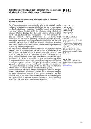 149
Tomato genotypes specifically modulate the interactions
with beneficial fungi of the genus Trichoderma
Session: Preserving our future by reducing the inputs in agriculture:
Reducing pesticides
One of the most promising opportunities for reducing the use of chemically
synthesised pesticides in agriculture is to booster the use of biopesticides
based on beneficial micro-organisms. Fungi of the genus Trichoderma have
been widely studied for their ability to effectively protect plants from
pathogen infection. Besides, they also exert beneficial effects on plant
growth and development, thus representing a low-input alternative to
synthetic fertilizers. Several formulations of Trichoderma-based
biopesticides and biofertilizers are already commercially available. However,
the complex mechanisms underlying their beneficial activities are not fully
understood yet, especially as far as the ability of Trichoderma to induce
plant natural defences, which adds to direct competition and mycoparasitism
in protecting plants against pathogens.
We have recently demonstrated that the molecular and physiological plant
responses induced by Trichoderma species are plant genotype-specific. In
order to further investigate this aspect, we have studied the effects of either
of two Trichoderma species (T. harzianum T22 and T. atroviride P1) on
several cultivated and wild tomato genotypes (Solanum lycopersicum and S.
habrochaites) in terms of promotion of seed germination and plant
development, protection against pathogens and transcriptional modifications
of pathogen responsive genes. Plant genotype-dependent changes were
recorded for all tested morpho-physiological parameters in response to
Trichoderma treatment, indicating for the first time that the interaction
between tomato and these beneficial micro-organisms is specific.
Identification of key differences between tomato genotypes in their ability to
respond to Trichoderma treatment will pave the way to the understanding of
the genetic determinants involved in this specific interaction. This will
ultimately help in the selection of the most favourable Trichoderma/plant
genotype combinations and thus favour the diffusion of Trichoderma-based
biopesticides and biofertilizers for sustainable agriculture.
P 051
Michelina Ruocco*
Luigi De Masi‡
Monica De Palma‡
David Turrà‡¶
Matteo Lorito*¶
Marina Tucci‡
* CNR-Institute for Plant
Protection
Via Università 133, 80055 Portici
(NA), Italy
‡ CNR-Institute of Plant Genetics
Via Università 133, 80055 Portici
(NA), Italy
¶ Dept. Ar.Bo.Pa.Ve. - Plant
Pathology, University of Naples
Via Università 100, 80055 Portici
(NA), Italy
Marina Tucci
CNR - Institute of Plant Genetics
Via Università 133, 80055 Portici
(NA), Italy
mtucci@unina.it
 