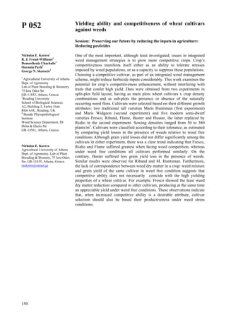 150
P 052
Nicholas E. Korres1
R. J. Froud-Williams2
Demosthenis Chachalis3
Ourania Pavli1
George N. Skaracis1
1
Agricultural University of Athens
Dept. of Agronomy
Lab of Plant Breeding & Biometry
75 Iera Odos Str
GR-11855, Athens, Greece
2
Reading University
School of Biological Sciences
A2, Building 2, Earley Gate
RG6 6AU, Reading, UK
3
Benaki Phytopathological
Institute
Weed Science Department, 8S
Delta & Ekalis Str
GR-14561, Athens, Greece
Nicholas E. Korres
Agricultural University of Athens
Dept. of Agronomy, Lab of Plant
Breeding & Biomety, 75 Iera Odos
Str, GR-11855, Athens, Greece
nickorre@otenet.gr
Yielding ability and competitiveness of wheat cultivars
against weeds
Session: Preserving our future by reducing the inputs in agriculture:
Reducing pesticides
One of the most important, although least investigated, issues in integrated
weed management strategies is to grow more competitive crops. Crop’s
competitiveness manifests itself either as an ability to tolerate stresses
imposed by weed populations, or as a capacity to suppress these populations.
Choosing a competitive cultivar, as part of an integrated weed management
scheme, might reduce herbicide inputs considerably. This work examines the
potential for crop’s competitiveness enhancement, without interfering with
traits that confer high yield. Data were obtained from two experiments in
split-plot field layout, having as main plots wheat cultivars x crop density
combinations and as sub-plots the presence or absence of the naturally
occurring weed flora. Cultivars were selected based on their different growth
attributes: two traditional tall varieties Maris Huntsman (first experiment)
and Maris Widgeon (second experiment) and five modern semi-dwarf
varieties Fresco, Riband, Flame, Buster and Hussar, the latter replaced by
Rialto in the second experiment. Sowing densities ranged from 50 to 380
plants/m2
. Cultivars were classified according to their tolerance, as estimated
by comparing yield losses in the presence of weeds relative to weed free
conditions Although grain yield losses did not differ significantly among the
cultivars in either experiment, there was a clear trend indicating that Fresco,
Rialto and Flame suffered greatest when facing weed competition, whereas
under weed free conditions all cultivars performed similarly. On the
contrary, Buster suffered less grain yield loss in the presence of weeds.
Similar results were observed for Riband and M. Huntsman. Furthermore,
the lack of correspondence between weed dry matter in a crop: weed mixture
and grain yield of the same cultivar in weed free condition suggests that
competitive ability does not necessarily coincide with the high yielding
properties of a wheat cultivar. For example, Fresco showed the least weed
dry matter reduction compared to other cultivars, producing at the same time
an appreciable yield under weed free conditions. These observations indicate
that, when increased competitive ability is a desirable attribute, cultivar
selection should also be based their productiveness under weed stress
conditions.
 