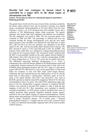 151
Durable leaf rust resistance in durum wheat is
controlled by a major QTL in the distal region of
chromosome arm 7BL
Session: Preserving our future by reducing the inputs in agriculture:
Reducing pesticides
The genetic basis of leaf rust (Puccinia triticina Eriks.) resistance carried by
the durum wheat cultivars Creso and its derivative Colosseo was studied
using a recombinant inbred population of 176 lines (RILs) from the cross
Colosseo x Lloyd, a set of 62 advanced lines from multiple crosses and a
collection of 164 Mediterranean durum wheat accessions. The genetic
materials were tested under field conditions and artificial rust inoculation.
The RIL population was tested in 2006. The two accession panels were
evaluated in 2006 and 2007. The percentage of infected leaf area was
evaluated through the disease developmental cycle and the area under
disease progress curve (AUDPC) was obtained for each field trial. A major
QTL (QLr.ubo-7B.2) for leaf rust resistance was identified on the distal
region of chr. 7BL with the favourable allele inherited from Colosseo. The
QTL showed R2
equal to 72.9% and LOD peak of 44.5 for AUDPC. The
presence of this major QTL was validated by a linkage disequilibrium-based
test using the two accession panels. The association results confirmed that
the QTL is most probably located on the small support interval flanked by
SSR markers Xbarc340.2 and Xgwm344.2, with the corresponding AUDPC
R2
values ranging from ca. 10 to ca. 35% across the two panels and years.
The SSR-based long-range haplotype homogeneous to cv. Creso is
widespread in the cultivated durums adapted to the Mediterranean region and
is particularly frequent among the elite accessions bred in Italy and at the
ICARDA durum germplasm program. QLr.ubo-7B.2 maps in a gene-dense
region (7BL10-0.78-1.00) known to carry several genes/QTLs in wheat and
barley for resistance to rusts and other major cereal fungal diseases.
Colinearity has been reported between the distal portion of rice 6L and the
distal ends of wheat group 7 chromosomes. Therefore, genes on rice 6L
lying in the region between Xbarc340.2 and Xgwm344.2 were used in
BLASTn searches to identify wheat ESTs mapped on 7BL10-0.78-1.00, thus
corresponding to those rice genes. The wheat ESTs identifying single-copy
genes in the rice chromosome 6 genomic sequence in reciprocal BLAST
searches were selected to develop PCR markers in order to help the fine
mapping of QLr.ubo-7B.2. Rice annotations were exploited to identify
exon/intron boundaries, so PCR primers could be designed from exons to
amplify predicted wheat genomic fragments spanning intronic regions,
assumed to have the highest number of sequence polymorphisms. Chinese
Spring wheat nulli-tetrasomic (CS-NT) chromosome substitution lines were
used to design 7B-specific primers,. Of 19 primer pairs, 7 detected
polymorphisms between cv. Langdon and the dicoccoides accession Israel
A, while two identified monomorphic fragments that will be used as probes
in RFLP analysis.
P 053
Maccaferri M
Mantovani P
Giuliani S
Castelletti S
Sanguineti MC
Demontis A
Massi A,
Corneti S
Stefanelli S
Tuberosa R
Roberto Tuberosa
Dept. Agroenvironmental Sciences
& Technology, Viale Fanin 44,
40127 Bologna, Italy
roberto.tuberosa@unibo.it
 