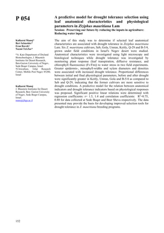 152
P 054
Kulkarni Manoj*
Bert Schneider*
Eran Raveh†
Noemi Tel-Zur*
*A. Katz Department of Dryland
Biotechnologies, J. Blaustein
Institutes for Desert Research,
Ben-Gurion University of Negev,
Sede Boqer Campus, Israel.
†Citriculture, Gilat Research
Center, Mobile Post Negev 85280,
Israel
Kulkarni Manoj
J. Blaustein Institutes for Desert
Research, Ben- Gurion University
of Negev, Sede Boqer Campus,
Israel.
manoj@bgu.ac.il
A predictive model for drought tolerance selection using
leaf anatomical characteristics and physiological
parameters in Ziziphus mauritiana Lam
Session: Preserving our future by reducing the inputs in agriculture:
Reducing water input
The aim of this study was to determine if selected leaf anatomical
characteristics are associated with drought tolerance in Ziziphus mauritiana
Lam. Six Z. mauritiana cultivars, Seb, Gola, Umran, Keitly, Q-29 and B-5/4,
grown under field conditions in Israel's Negev desert were studied.
Anatomical characteristics were investigated using light microscopy and
histological techniques while drought tolerance was investigated by
monitoring plant response (leaf transpiration, diffusive resistance, and
chlorophyll fluorescence (Fv/Fm)) to water stress in two field experiments.
Greater epidermis-, mesophyll-widths and xylem diameters and densities
were associated with increased drought tolerance. Proportional differences
between initial and final physiological parameters, before and after drought
were significantly greater in Keitly, Umran, Gola and B-5/4 as compared to
Seb and Q-29, indicating that the former cultivars are more sensitive to
drought conditions. A predictive model for the relation between anatomical
indicators and drought tolerance indicators based on physiological responses
was proposed. Significant positive linear relations were determined with
regression coefficients: r= 1.5, 1.4 and correlation coefficients: R2
=0.75,
0.88 for data collected at Sede Boqer and Beer Sheva respectively. The data
presented may provide the basis for developing improved selection tools for
drought tolerance in Z. mauritiana breeding programs.
 