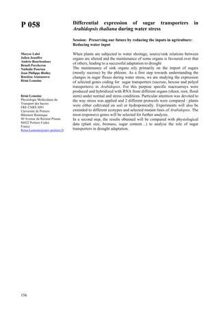 156
P 058
Maryse Laloi
Julien Jeauffre
Andrée Bourbouloux
Benoît Porcheron
Nathalie Pourtau
Jean Philippe Biolley
Rossitza Atanassova
Rémi Lemoine
Rémi Lemoine
Physiologie Moléculaire du
Transport des Sucres
FRE CNRS 3091
Université de Poitiers
Bâtiment Botanique
40 Avenue du Recteur Pineau
86022 Poitiers Cedex
France
Remi.Lemoine@univ-poitiers.fr
Differential expression of sugar transporters in
Arabidopsis thaliana during water stress
Session: Preserving our future by reducing the inputs in agriculture:
Reducing water input
When plants are subjected to water shortage, source/sink relations between
organs are altered and the maintenance of some organs is favoured over that
of others, leading to a successful adaptation to drought
The maintenance of sink organs rely primarily on the import of sugars
(mostly sucrose) by the phloem. As a first step towards understanding the
changes in sugar fluxes during water stress, we are studying the expression
of selected genes coding for sugar transporters (sucrose, hexose and polyol
transporters) in Arabidopsis. For this purpose specific macroarrays were
produced and hybridized with RNA from different organs (shoot, root, floral
stem) under normal and stress conditions. Particular attention was devoted to
the way stress was applied and 2 different protocols were compared : plants
were either cultivated on soil or hydroponically. Experiments will also be
extended to different ecotypes and selected mutant lines of Arabidopsis. The
most responsive genes will be selected for further analysis.
In a second step, the results obtained will be compared with physiological
data (plant size, biomass, sugar content…) to analyse the role of sugar
transporters in drought adaptation.
 