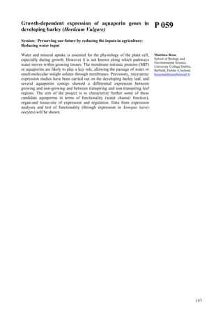 157
Growth-dependent expression of aquaporin genes in
developing barley (Hordeum Vulgare)
Session: Preserving our future by reducing the inputs in agriculture:
Reducing water input
Water and mineral uptake is essential for the physiology of the plant cell,
especially during growth. However it is not known along which pathways
water moves within growing tissues. The membrane intrinsic proteins (MIP)
or aquaporins are likely to play a key role, allowing the passage of water or
small-molecular weight solutes through membranes. Previously, microarray
expression studies have been carried out on the developing barley leaf, and
several aquaporins contigs showed a differential expression between
growing and non-growing and between transpiring and non-transpiring leaf
regions. The aim of the project is to characterize further some of these
candidate aquaporins in terms of functionality (water channel function),
organ-and tissue-site of expression and regulation. Data from expression
analyses and test of functionality (through expression in Xenopus laevis
oocytes) will be shown.
P 059
Matthieu Besse
School of Biology and
Environmental Science,
University College Dublin,
Belfield, Dublin 4, Ireland.
bessematthieu@hotmail.fr
 