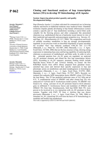 160
P 062
Jaroslav Matoušek*†
Josef Škopek*
Tomáš Kocábek*
Zoltán Fussy†
Lidmila Orctová*
Josef Patzak*‡
*Biology Centre CAS v.v.i.
IPMB, Branišovská 31, České
Budějovice 370 05, Czech
Republic.
†Faculty of Natural Sciences,
University of South Bohemia,
Branišovská 31, 37005, České
Budějovice, Czech Republic
‡Hop Research Institute GmbH,
Kadaňská 2525, 43846 Žatec,
Czech Republic
Jaroslav Matoušek
Biology Centre CAS v.v.i.
Institute of Plant Molecular
Biology, Branišovská 31, České
Budějovice 370 05, Czech
Republic.
jmat@umbr.cas.cz
Cloning and functional analyses of hop transcription
factors (TFs) to develop TF biotechnology of H. lupulus
Session: Improving plant product quantity and quality
Developmental biology
Hop (Humulus lupulus L.) is plant cultivated for commercial use in brewing
industry and known in traditional medicine since medieval times. Glandular
trichomes (lupulin glands) developing in hop female inflorescences (cones)
contain a specific part of hop metabolome including α and β bitter acids
valuable for the brewing process and other compounds like prenylated
chalcones (e.g. xanthohumol) that are of particular recent interest in view of
their medicinal and especially anticancerogenic properties (e.g. Stevens, J.F.
and Page, J.E. -Phytochemistry 65:1317, 2004). The composition and levels
of valuable secondary metabolites in hop are strongly developmentally
regulated. In our previous work we described oligofamily of genes encoding
for so-called “true” hop chalcone synthases CHS_H1 (EC 2.3.1.74)
(Matoušek, J. e.a. -Plant Sci. 162:1007, 2002; Matoušek, J. e.a. - J. Agric.
Food Chem. 54:7606, 2006) that are the key enzymes in hop, showing strong
expression in maturating hop cones and having capability of catalyzing both,
chalcones as precursors of xanthohumol, and bitter acids. In order to solve
the principal question how chs_H1 genes are regulated, we analyzed
chs_H1 promoter elements and cloned the first hop transcription factors
(TFs). According to chs_H1 sequence, promoter binding motifs include
Myb-like boxes, H-box P- and G-boxes. Initially, we cloned the first
R2R3Myb factors from cDNA library prepared from glandular tissue-
enriched hop cones and showed their specific expression in hop and
pleiotropic action on metabolome and plant morphogenesis in heterologous
transgenotes (Matoušek, J. e.a. - J. Agric. Food Chem. 53:4793, 2005;
Matoušek, J. e.a - J. Agric. Food Chem. 55:7767, 2007). Recently we
isolated first authentic bZIP transcription factor HlbZIP1 (clone 2327) from
the hop library. This TF has predicted molecular mass of 34.2 kDa and pI
8.51. A combinatorial action of HlbZIP1 and other cloned hop TFs was
analyzed in P. hybrida and N. benthamiana model systems. TF HlbZIP1 was
found to be strong activator of chs_H1 promoter fused to GUS reference
gene in infiltrated N. benthamiana leaves and modulator of HlMyb1 and
HlMyb3 TFs from hop. Simultaneously, both hop R2R3 Myb TFs were
proven to be involved in in vivo interaction with chs_H1 promoter in these
systems. Together with PAP1 TF from A. thaliana that was shown
previously (Matoušek, J. e.a. - J. Agric. Food Chem. 54: 7606, 2006) to
stimulate chs_H1, cloned hop TFs will form the basis of TF biotechnology to
modulate and modify hop metabolome.
This work is supported by GAČR 521/08/0740 and NAZV QH81052.
 