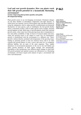 161
Leaf and root growth dynamics: How can plants reach
their full growth potential in a dynamically fluctuating
environment?
Session: Improving plant product quantity and quality
Developmental biology
Plant growth occurs in an ever-changing environment. Prominent changes
are the daily rhythms of atmospheric temperature and light intensity, to
which leaves are exposed. Leaves of dicot plants cope with these rhythms by
using the endogenous clock to adjust growth to predominant environmental
fluctuations. In some species, such as Arabidopsis, the leaf growth rhythm
shows a maximum at dawn, while in other species such as poplar, maximal
growth happens at dusk. Both types of growth patterns ensure that maximal
growth occurs, when water loss of the growing tissue due to transpiration is
low and carbon availability is high. In leaves of monocot plants and roots,
where the growing tissue is not subject to water loss via transpiration,
growth is synchronized with the environment in a different way. There,
growth is almost directly correlated with temperature of the growing tissue,
leading to maximal growth at noon for monocot leaves and to an often
constant diel growth pattern in roots. Leaves and roots live in completely
different habitats, but are parts of the same organism. Thus, sudden
alterations of environmental parameters in the root or the leaf habitat can
affect growth dynamics of both organs strongly and unexpectedly.
Elucidation of the mechanisms, how different plants manage to reach their
full growth potential and optimal resource use efficiencies in a fluctuating
environment, will hence require joint analysis of gene x environment and
root x leaf interactions.
P 063
Achim Walter
Shizue Matsubara
Anika M. Wiese-Klinkenberg
Kerstin A. Nagel
Grégoire M. Hummel
Maja M. Christ
Ulrich Schurr
Achim Walter
Institut für Chemie und Dynamik
der Geosphäre (ICG)
ICG-3: Phytosphäre
Forschungszentrum Jülich GmbH
52425 Jülich, Germany
a.walter@fz-juelich.de
 